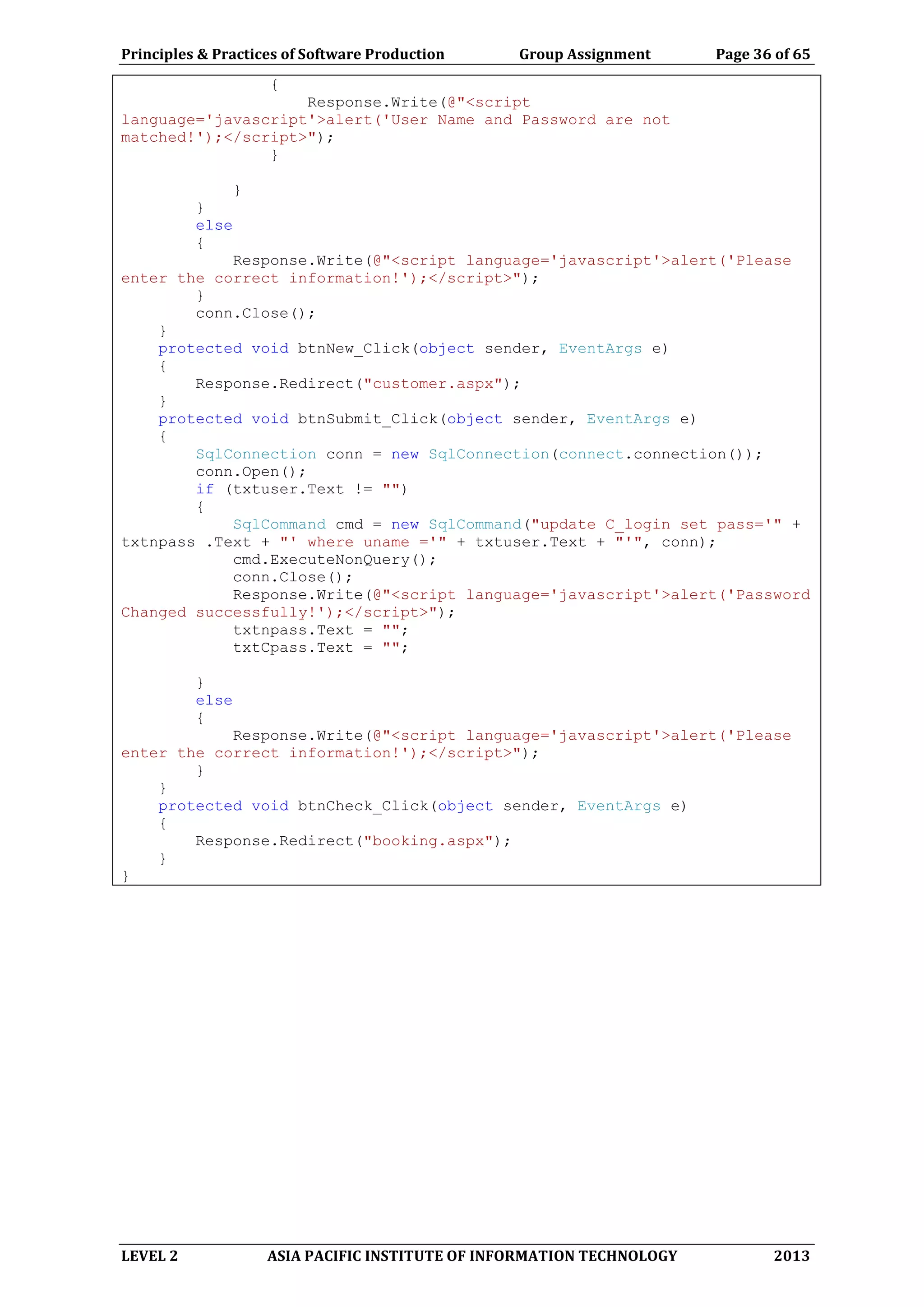 Principles & Practices of Software Production Group Assignment Page 36 of 65
LEVEL 2 ASIA PACIFIC INSTITUTE OF INFORMATION TECHNOLOGY 2013
{
Response.Write(@"<script
language='javascript'>alert('User Name and Password are not
matched!');</script>");
}
}
}
else
{
Response.Write(@"<script language='javascript'>alert('Please
enter the correct information!');</script>");
}
conn.Close();
}
protected void btnNew_Click(object sender, EventArgs e)
{
Response.Redirect("customer.aspx");
}
protected void btnSubmit_Click(object sender, EventArgs e)
{
SqlConnection conn = new SqlConnection(connect.connection());
conn.Open();
if (txtuser.Text != "")
{
SqlCommand cmd = new SqlCommand("update C_login set pass='" +
txtnpass .Text + "' where uname ='" + txtuser.Text + "'", conn);
cmd.ExecuteNonQuery();
conn.Close();
Response.Write(@"<script language='javascript'>alert('Password
Changed successfully!');</script>");
txtnpass.Text = "";
txtCpass.Text = "";
}
else
{
Response.Write(@"<script language='javascript'>alert('Please
enter the correct information!');</script>");
}
}
protected void btnCheck_Click(object sender, EventArgs e)
{
Response.Redirect("booking.aspx");
}
}
 