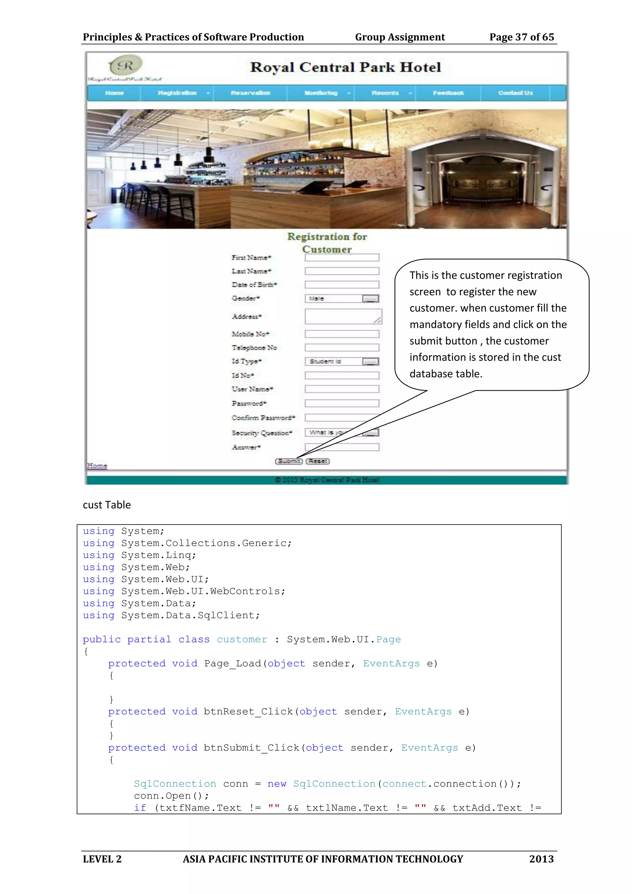 Principles & Practices of Software Production Group Assignment Page 37 of 65
LEVEL 2 ASIA PACIFIC INSTITUTE OF INFORMATION TECHNOLOGY 2013
cust Table
using System;
using System.Collections.Generic;
using System.Linq;
using System.Web;
using System.Web.UI;
using System.Web.UI.WebControls;
using System.Data;
using System.Data.SqlClient;
public partial class customer : System.Web.UI.Page
{
protected void Page_Load(object sender, EventArgs e)
{
}
protected void btnReset_Click(object sender, EventArgs e)
{
}
protected void btnSubmit_Click(object sender, EventArgs e)
{
SqlConnection conn = new SqlConnection(connect.connection());
conn.Open();
if (txtfName.Text != "" && txtlName.Text != "" && txtAdd.Text !=
This is the customer registration
screen to register the new
customer. when customer fill the
mandatory fields and click on the
submit button , the customer
information is stored in the cust
database table.
 