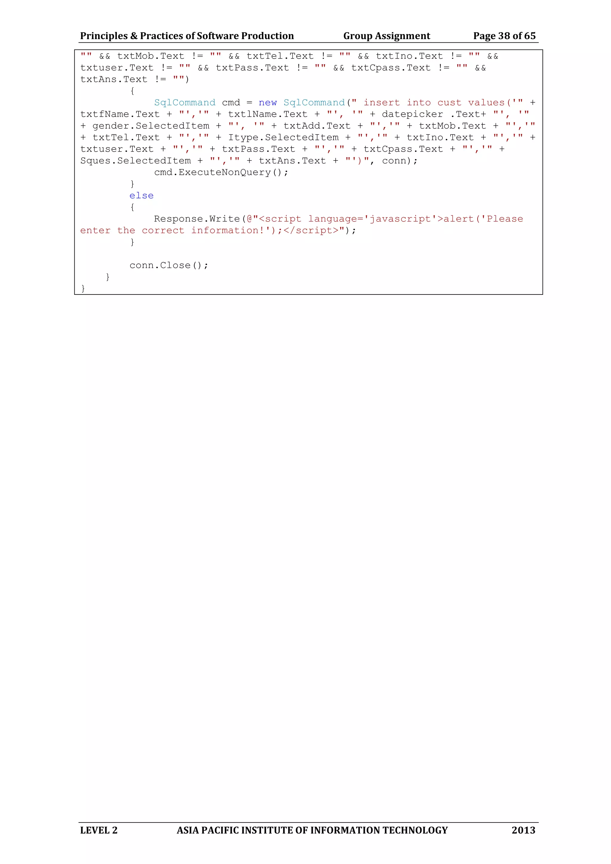 Principles & Practices of Software Production Group Assignment Page 38 of 65
LEVEL 2 ASIA PACIFIC INSTITUTE OF INFORMATION TECHNOLOGY 2013
"" && txtMob.Text != "" && txtTel.Text != "" && txtIno.Text != "" &&
txtuser.Text != "" && txtPass.Text != "" && txtCpass.Text != "" &&
txtAns.Text != "")
{
SqlCommand cmd = new SqlCommand(" insert into cust values('" +
txtfName.Text + "','" + txtlName.Text + "', '" + datepicker .Text+ "', '"
+ gender.SelectedItem + "', '" + txtAdd.Text + "','" + txtMob.Text + "','"
+ txtTel.Text + "','" + Itype.SelectedItem + "','" + txtIno.Text + "','" +
txtuser.Text + "','" + txtPass.Text + "','" + txtCpass.Text + "','" +
Sques.SelectedItem + "','" + txtAns.Text + "')", conn);
cmd.ExecuteNonQuery();
}
else
{
Response.Write(@"<script language='javascript'>alert('Please
enter the correct information!');</script>");
}
conn.Close();
}
}
 