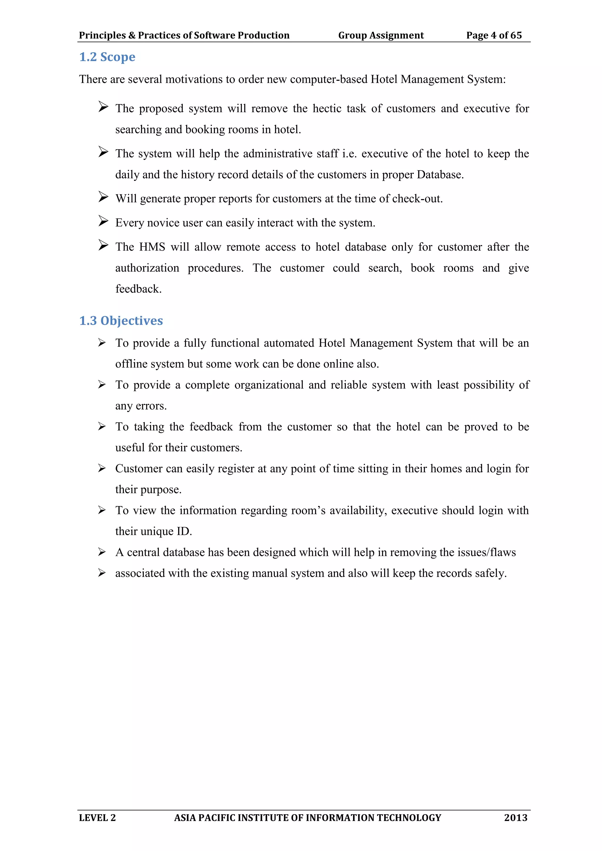 Principles & Practices of Software Production Group Assignment Page 4 of 65
LEVEL 2 ASIA PACIFIC INSTITUTE OF INFORMATION TECHNOLOGY 2013
1.2 Scope
There are several motivations to order new computer-based Hotel Management System:
 The proposed system will remove the hectic task of customers and executive for
searching and booking rooms in hotel.
 The system will help the administrative staff i.e. executive of the hotel to keep the
daily and the history record details of the customers in proper Database.
 Will generate proper reports for customers at the time of check-out.
 Every novice user can easily interact with the system.
 The HMS will allow remote access to hotel database only for customer after the
authorization procedures. The customer could search, book rooms and give
feedback.
1.3 Objectives
 To provide a fully functional automated Hotel Management System that will be an
offline system but some work can be done online also.
 To provide a complete organizational and reliable system with least possibility of
any errors.
 To taking the feedback from the customer so that the hotel can be proved to be
useful for their customers.
 Customer can easily register at any point of time sitting in their homes and login for
their purpose.
 To view the information regarding room’s availability, executive should login with
their unique ID.
 A central database has been designed which will help in removing the issues/flaws
 associated with the existing manual system and also will keep the records safely.
 