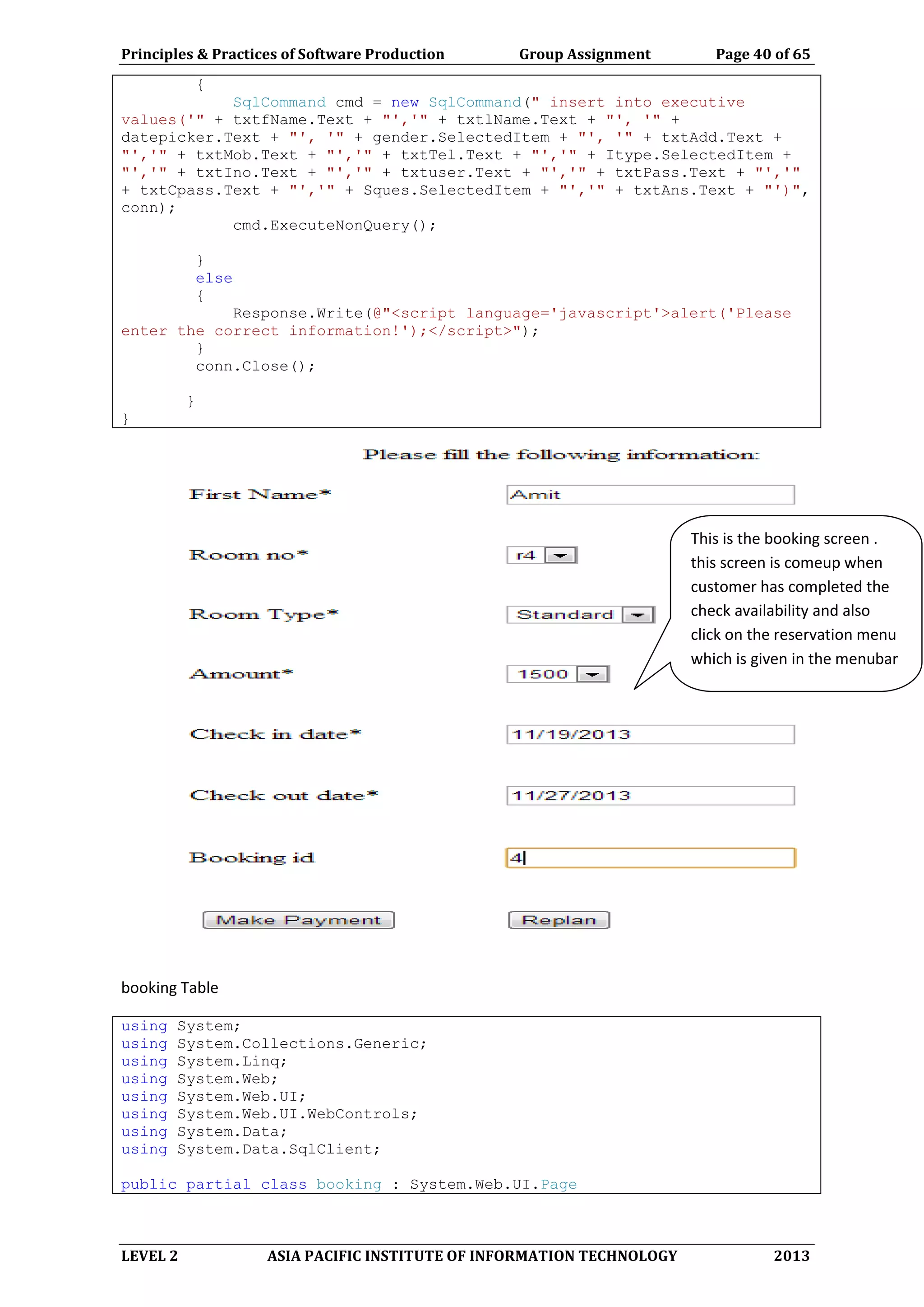 Principles & Practices of Software Production Group Assignment Page 40 of 65
LEVEL 2 ASIA PACIFIC INSTITUTE OF INFORMATION TECHNOLOGY 2013
{
SqlCommand cmd = new SqlCommand(" insert into executive
values('" + txtfName.Text + "','" + txtlName.Text + "', '" +
datepicker.Text + "', '" + gender.SelectedItem + "', '" + txtAdd.Text +
"','" + txtMob.Text + "','" + txtTel.Text + "','" + Itype.SelectedItem +
"','" + txtIno.Text + "','" + txtuser.Text + "','" + txtPass.Text + "','"
+ txtCpass.Text + "','" + Sques.SelectedItem + "','" + txtAns.Text + "')",
conn);
cmd.ExecuteNonQuery();
}
else
{
Response.Write(@"<script language='javascript'>alert('Please
enter the correct information!');</script>");
}
conn.Close();
}
}
booking Table
using System;
using System.Collections.Generic;
using System.Linq;
using System.Web;
using System.Web.UI;
using System.Web.UI.WebControls;
using System.Data;
using System.Data.SqlClient;
public partial class booking : System.Web.UI.Page
This is the booking screen .
this screen is comeup when
customer has completed the
check availability and also
click on the reservation menu
which is given in the menubar
 