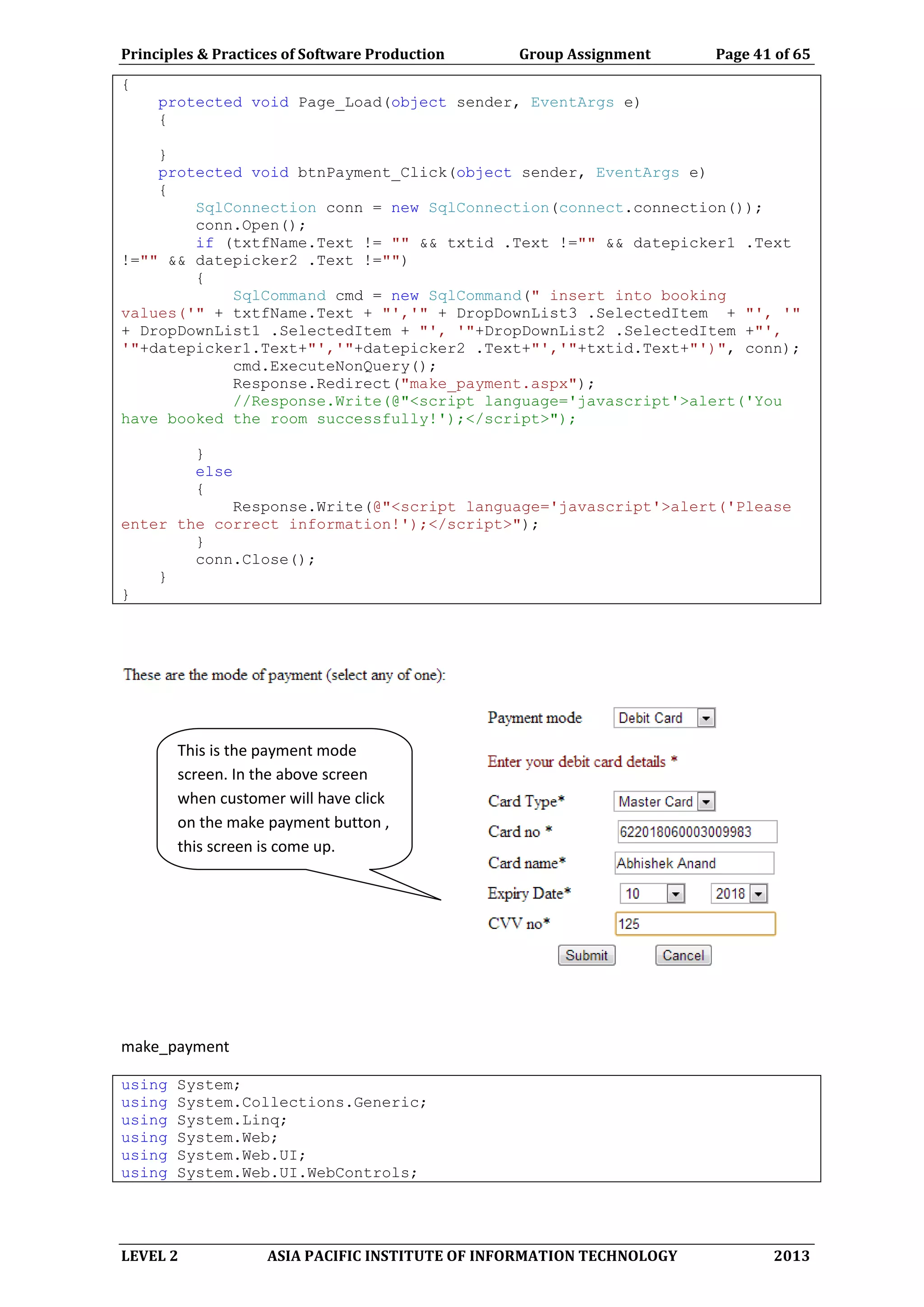 Principles & Practices of Software Production Group Assignment Page 41 of 65
LEVEL 2 ASIA PACIFIC INSTITUTE OF INFORMATION TECHNOLOGY 2013
{
protected void Page_Load(object sender, EventArgs e)
{
}
protected void btnPayment_Click(object sender, EventArgs e)
{
SqlConnection conn = new SqlConnection(connect.connection());
conn.Open();
if (txtfName.Text != "" && txtid .Text !="" && datepicker1 .Text
!="" && datepicker2 .Text !="")
{
SqlCommand cmd = new SqlCommand(" insert into booking
values('" + txtfName.Text + "','" + DropDownList3 .SelectedItem + "', '"
+ DropDownList1 .SelectedItem + "', '"+DropDownList2 .SelectedItem +"',
'"+datepicker1.Text+"','"+datepicker2 .Text+"','"+txtid.Text+"')", conn);
cmd.ExecuteNonQuery();
Response.Redirect("make_payment.aspx");
//Response.Write(@"<script language='javascript'>alert('You
have booked the room successfully!');</script>");
}
else
{
Response.Write(@"<script language='javascript'>alert('Please
enter the correct information!');</script>");
}
conn.Close();
}
}
make_payment
using System;
using System.Collections.Generic;
using System.Linq;
using System.Web;
using System.Web.UI;
using System.Web.UI.WebControls;
This is the payment mode
screen. In the above screen
when customer will have click
on the make payment button ,
this screen is come up.
 