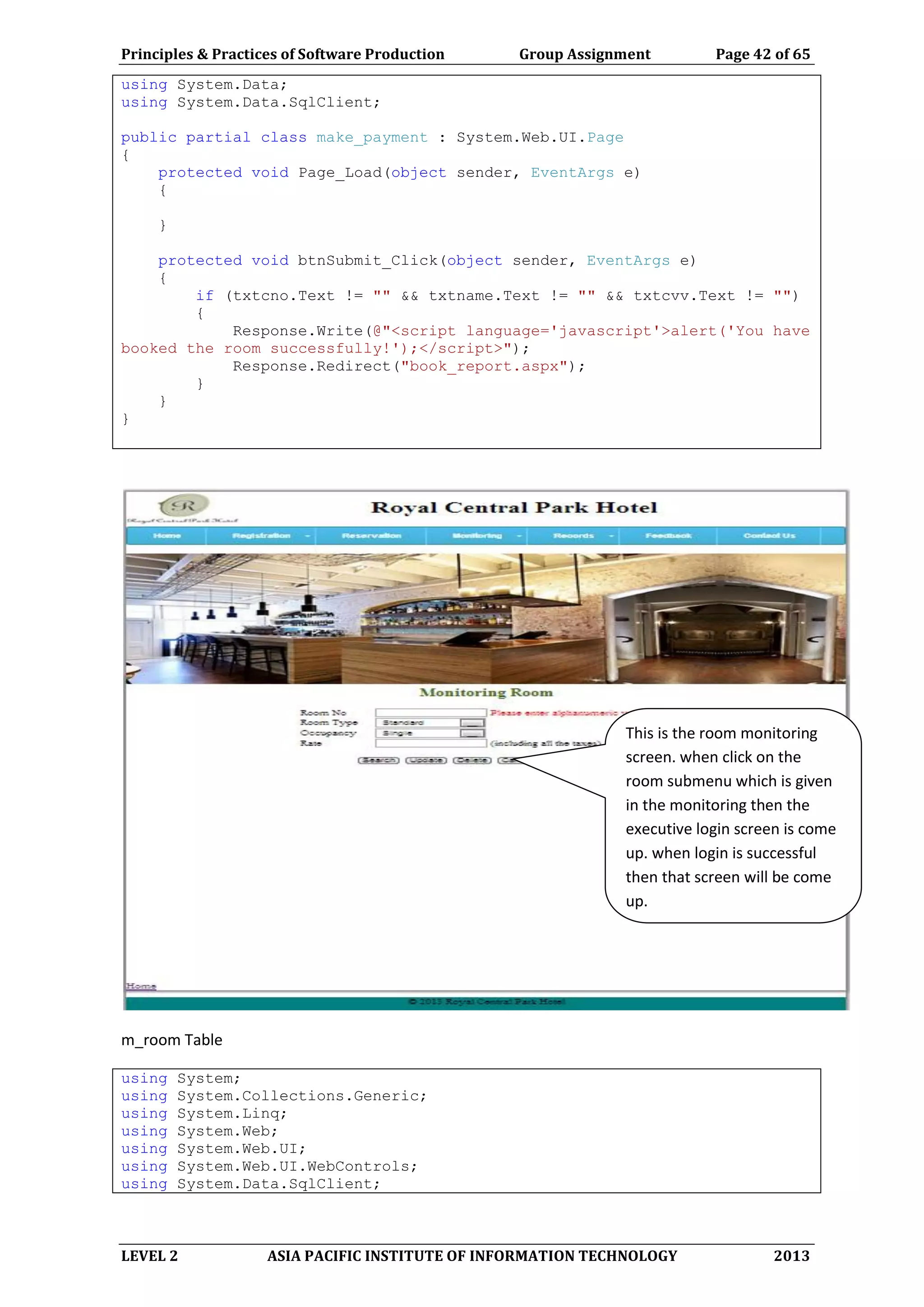 Principles & Practices of Software Production Group Assignment Page 42 of 65
LEVEL 2 ASIA PACIFIC INSTITUTE OF INFORMATION TECHNOLOGY 2013
using System.Data;
using System.Data.SqlClient;
public partial class make_payment : System.Web.UI.Page
{
protected void Page_Load(object sender, EventArgs e)
{
}
protected void btnSubmit_Click(object sender, EventArgs e)
{
if (txtcno.Text != "" && txtname.Text != "" && txtcvv.Text != "")
{
Response.Write(@"<script language='javascript'>alert('You have
booked the room successfully!');</script>");
Response.Redirect("book_report.aspx");
}
}
}
m_room Table
using System;
using System.Collections.Generic;
using System.Linq;
using System.Web;
using System.Web.UI;
using System.Web.UI.WebControls;
using System.Data.SqlClient;
This is the room monitoring
screen. when click on the
room submenu which is given
in the monitoring then the
executive login screen is come
up. when login is successful
then that screen will be come
up.
 
