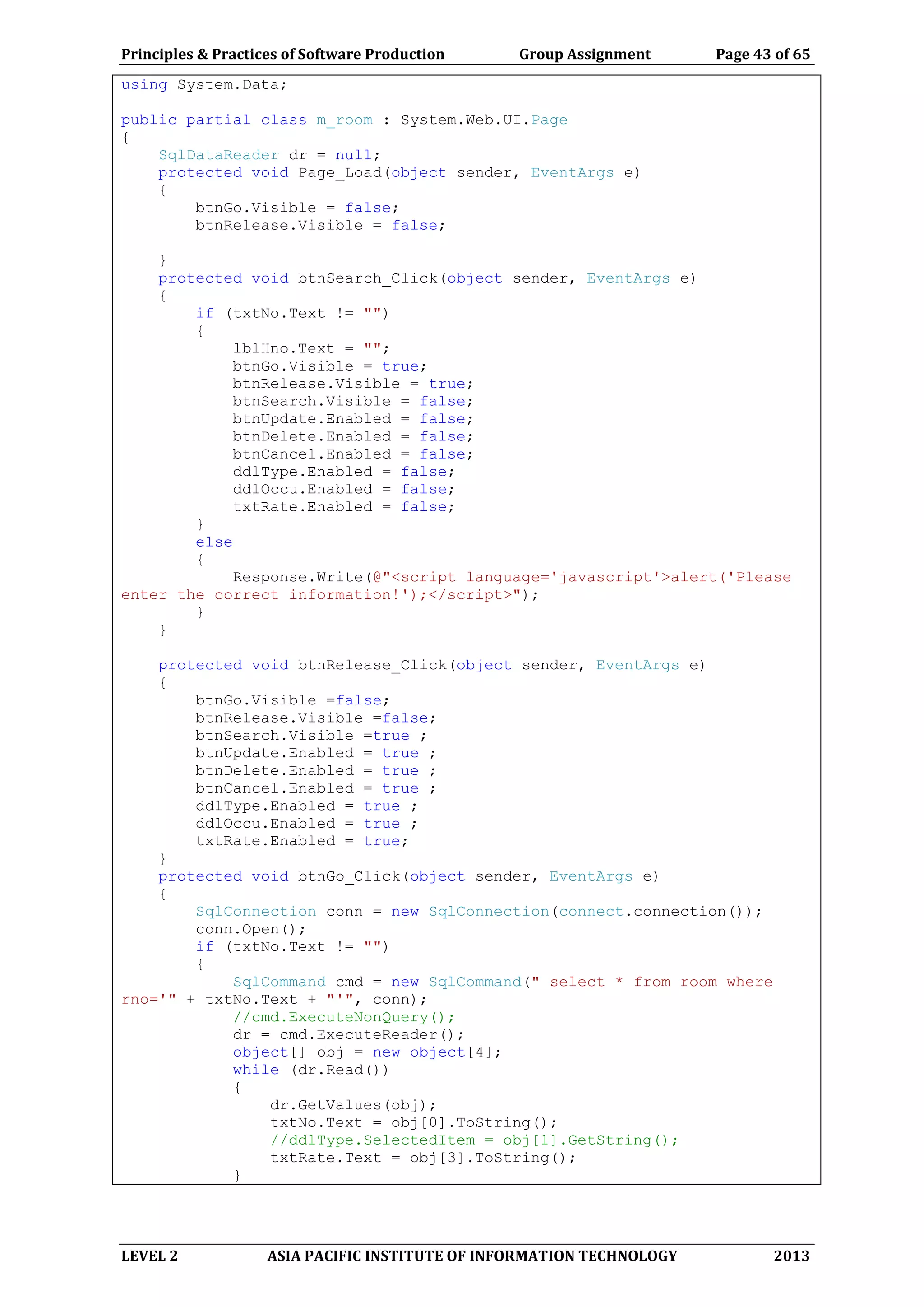 Principles & Practices of Software Production Group Assignment Page 43 of 65
LEVEL 2 ASIA PACIFIC INSTITUTE OF INFORMATION TECHNOLOGY 2013
using System.Data;
public partial class m_room : System.Web.UI.Page
{
SqlDataReader dr = null;
protected void Page_Load(object sender, EventArgs e)
{
btnGo.Visible = false;
btnRelease.Visible = false;
}
protected void btnSearch_Click(object sender, EventArgs e)
{
if (txtNo.Text != "")
{
lblHno.Text = "";
btnGo.Visible = true;
btnRelease.Visible = true;
btnSearch.Visible = false;
btnUpdate.Enabled = false;
btnDelete.Enabled = false;
btnCancel.Enabled = false;
ddlType.Enabled = false;
ddlOccu.Enabled = false;
txtRate.Enabled = false;
}
else
{
Response.Write(@"<script language='javascript'>alert('Please
enter the correct information!');</script>");
}
}
protected void btnRelease_Click(object sender, EventArgs e)
{
btnGo.Visible =false;
btnRelease.Visible =false;
btnSearch.Visible =true ;
btnUpdate.Enabled = true ;
btnDelete.Enabled = true ;
btnCancel.Enabled = true ;
ddlType.Enabled = true ;
ddlOccu.Enabled = true ;
txtRate.Enabled = true;
}
protected void btnGo_Click(object sender, EventArgs e)
{
SqlConnection conn = new SqlConnection(connect.connection());
conn.Open();
if (txtNo.Text != "")
{
SqlCommand cmd = new SqlCommand(" select * from room where
rno='" + txtNo.Text + "'", conn);
//cmd.ExecuteNonQuery();
dr = cmd.ExecuteReader();
object[] obj = new object[4];
while (dr.Read())
{
dr.GetValues(obj);
txtNo.Text = obj[0].ToString();
//ddlType.SelectedItem = obj[1].GetString();
txtRate.Text = obj[3].ToString();
}
 