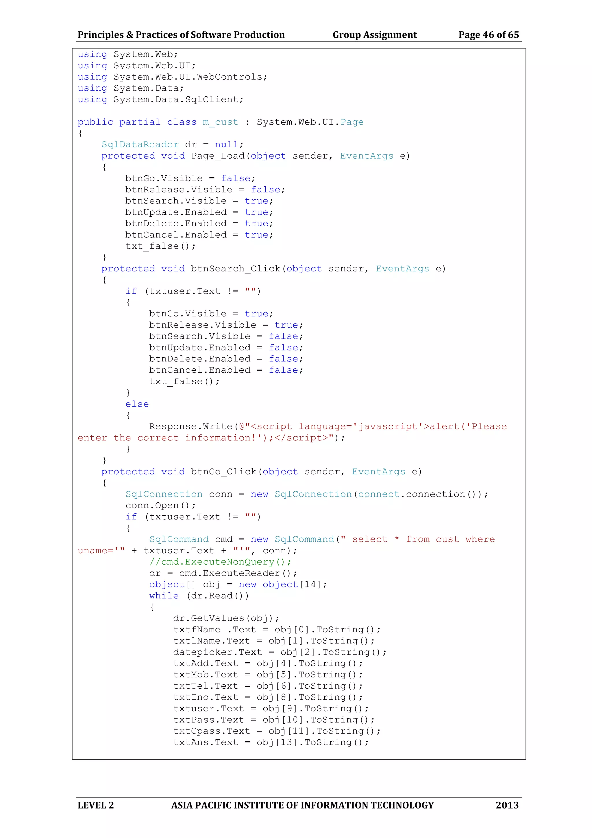 Principles & Practices of Software Production Group Assignment Page 46 of 65
LEVEL 2 ASIA PACIFIC INSTITUTE OF INFORMATION TECHNOLOGY 2013
using System.Web;
using System.Web.UI;
using System.Web.UI.WebControls;
using System.Data;
using System.Data.SqlClient;
public partial class m_cust : System.Web.UI.Page
{
SqlDataReader dr = null;
protected void Page_Load(object sender, EventArgs e)
{
btnGo.Visible = false;
btnRelease.Visible = false;
btnSearch.Visible = true;
btnUpdate.Enabled = true;
btnDelete.Enabled = true;
btnCancel.Enabled = true;
txt_false();
}
protected void btnSearch_Click(object sender, EventArgs e)
{
if (txtuser.Text != "")
{
btnGo.Visible = true;
btnRelease.Visible = true;
btnSearch.Visible = false;
btnUpdate.Enabled = false;
btnDelete.Enabled = false;
btnCancel.Enabled = false;
txt_false();
}
else
{
Response.Write(@"<script language='javascript'>alert('Please
enter the correct information!');</script>");
}
}
protected void btnGo_Click(object sender, EventArgs e)
{
SqlConnection conn = new SqlConnection(connect.connection());
conn.Open();
if (txtuser.Text != "")
{
SqlCommand cmd = new SqlCommand(" select * from cust where
uname='" + txtuser.Text + "'", conn);
//cmd.ExecuteNonQuery();
dr = cmd.ExecuteReader();
object[] obj = new object[14];
while (dr.Read())
{
dr.GetValues(obj);
txtfName .Text = obj[0].ToString();
txtlName.Text = obj[1].ToString();
datepicker.Text = obj[2].ToString();
txtAdd.Text = obj[4].ToString();
txtMob.Text = obj[5].ToString();
txtTel.Text = obj[6].ToString();
txtIno.Text = obj[8].ToString();
txtuser.Text = obj[9].ToString();
txtPass.Text = obj[10].ToString();
txtCpass.Text = obj[11].ToString();
txtAns.Text = obj[13].ToString();
 