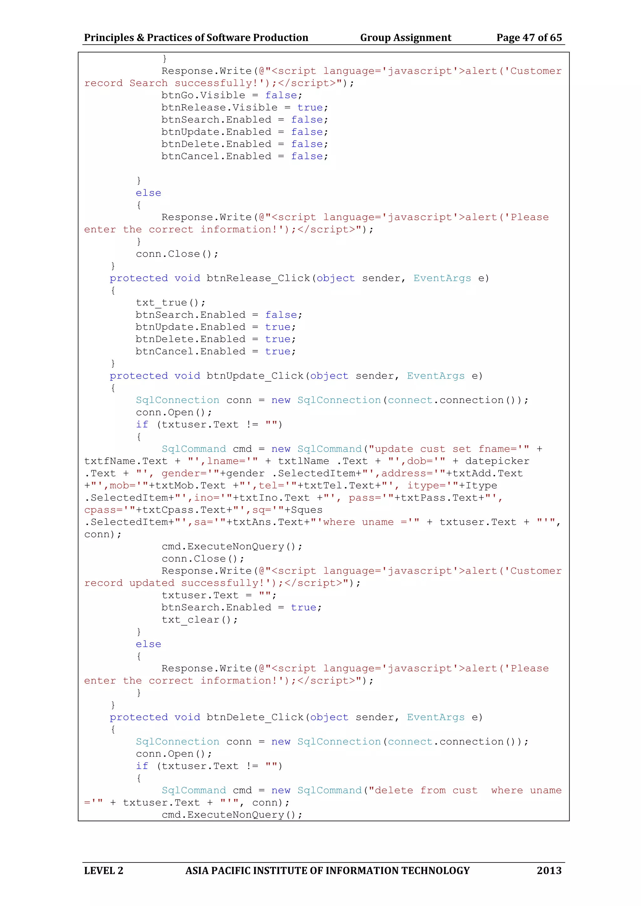 Principles & Practices of Software Production Group Assignment Page 47 of 65
LEVEL 2 ASIA PACIFIC INSTITUTE OF INFORMATION TECHNOLOGY 2013
}
Response.Write(@"<script language='javascript'>alert('Customer
record Search successfully!');</script>");
btnGo.Visible = false;
btnRelease.Visible = true;
btnSearch.Enabled = false;
btnUpdate.Enabled = false;
btnDelete.Enabled = false;
btnCancel.Enabled = false;
}
else
{
Response.Write(@"<script language='javascript'>alert('Please
enter the correct information!');</script>");
}
conn.Close();
}
protected void btnRelease_Click(object sender, EventArgs e)
{
txt_true();
btnSearch.Enabled = false;
btnUpdate.Enabled = true;
btnDelete.Enabled = true;
btnCancel.Enabled = true;
}
protected void btnUpdate_Click(object sender, EventArgs e)
{
SqlConnection conn = new SqlConnection(connect.connection());
conn.Open();
if (txtuser.Text != "")
{
SqlCommand cmd = new SqlCommand("update cust set fname='" +
txtfName.Text + "',lname='" + txtlName .Text + "',dob='" + datepicker
.Text + "', gender='"+gender .SelectedItem+"',address='"+txtAdd.Text
+"',mob='"+txtMob.Text +"',tel='"+txtTel.Text+"', itype='"+Itype
.SelectedItem+"',ino='"+txtIno.Text +"', pass='"+txtPass.Text+"',
cpass='"+txtCpass.Text+"',sq='"+Sques
.SelectedItem+"',sa='"+txtAns.Text+"'where uname ='" + txtuser.Text + "'",
conn);
cmd.ExecuteNonQuery();
conn.Close();
Response.Write(@"<script language='javascript'>alert('Customer
record updated successfully!');</script>");
txtuser.Text = "";
btnSearch.Enabled = true;
txt_clear();
}
else
{
Response.Write(@"<script language='javascript'>alert('Please
enter the correct information!');</script>");
}
}
protected void btnDelete_Click(object sender, EventArgs e)
{
SqlConnection conn = new SqlConnection(connect.connection());
conn.Open();
if (txtuser.Text != "")
{
SqlCommand cmd = new SqlCommand("delete from cust where uname
='" + txtuser.Text + "'", conn);
cmd.ExecuteNonQuery();
 