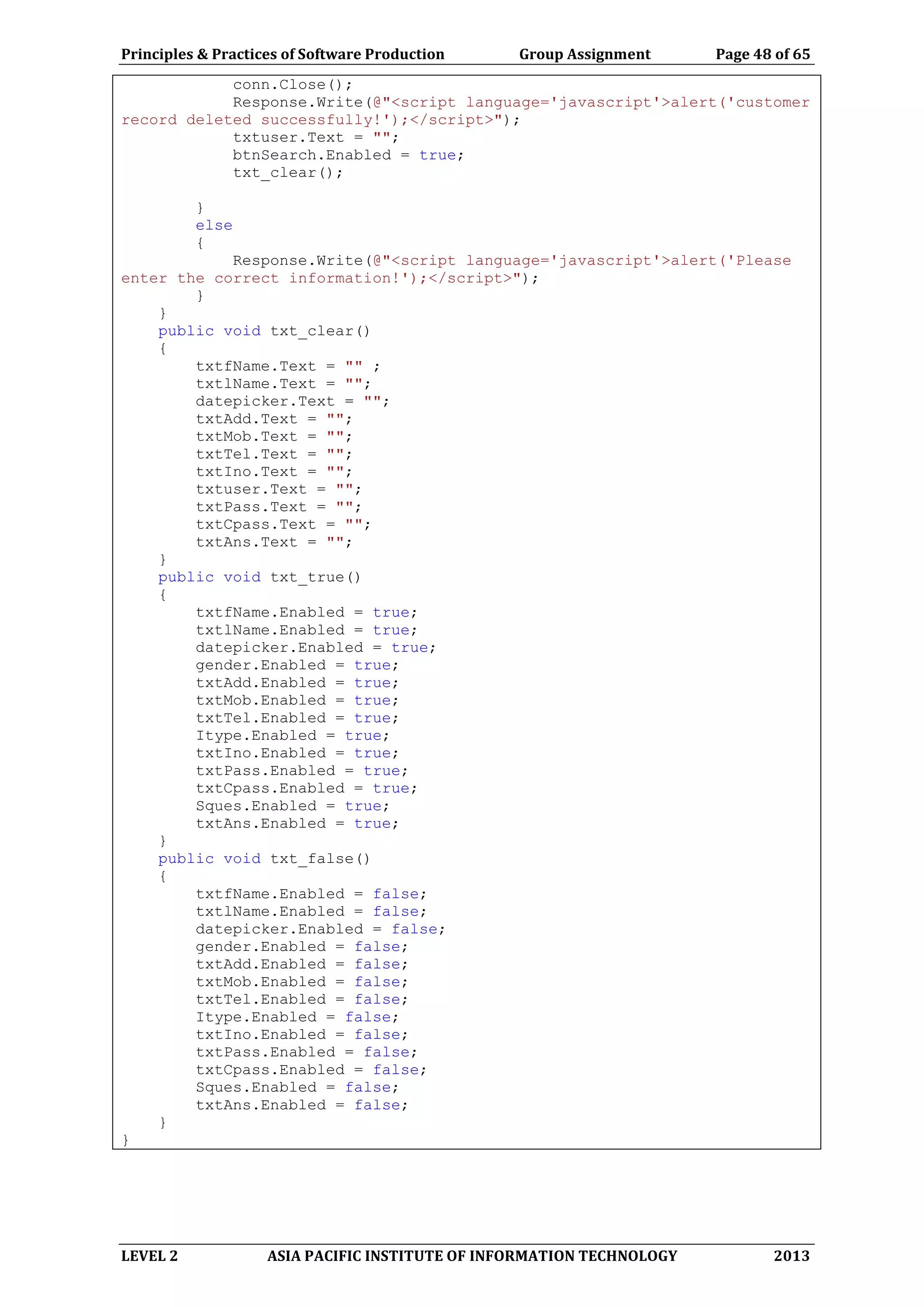 Principles & Practices of Software Production Group Assignment Page 48 of 65
LEVEL 2 ASIA PACIFIC INSTITUTE OF INFORMATION TECHNOLOGY 2013
conn.Close();
Response.Write(@"<script language='javascript'>alert('customer
record deleted successfully!');</script>");
txtuser.Text = "";
btnSearch.Enabled = true;
txt_clear();
}
else
{
Response.Write(@"<script language='javascript'>alert('Please
enter the correct information!');</script>");
}
}
public void txt_clear()
{
txtfName.Text = "" ;
txtlName.Text = "";
datepicker.Text = "";
txtAdd.Text = "";
txtMob.Text = "";
txtTel.Text = "";
txtIno.Text = "";
txtuser.Text = "";
txtPass.Text = "";
txtCpass.Text = "";
txtAns.Text = "";
}
public void txt_true()
{
txtfName.Enabled = true;
txtlName.Enabled = true;
datepicker.Enabled = true;
gender.Enabled = true;
txtAdd.Enabled = true;
txtMob.Enabled = true;
txtTel.Enabled = true;
Itype.Enabled = true;
txtIno.Enabled = true;
txtPass.Enabled = true;
txtCpass.Enabled = true;
Sques.Enabled = true;
txtAns.Enabled = true;
}
public void txt_false()
{
txtfName.Enabled = false;
txtlName.Enabled = false;
datepicker.Enabled = false;
gender.Enabled = false;
txtAdd.Enabled = false;
txtMob.Enabled = false;
txtTel.Enabled = false;
Itype.Enabled = false;
txtIno.Enabled = false;
txtPass.Enabled = false;
txtCpass.Enabled = false;
Sques.Enabled = false;
txtAns.Enabled = false;
}
}
 
