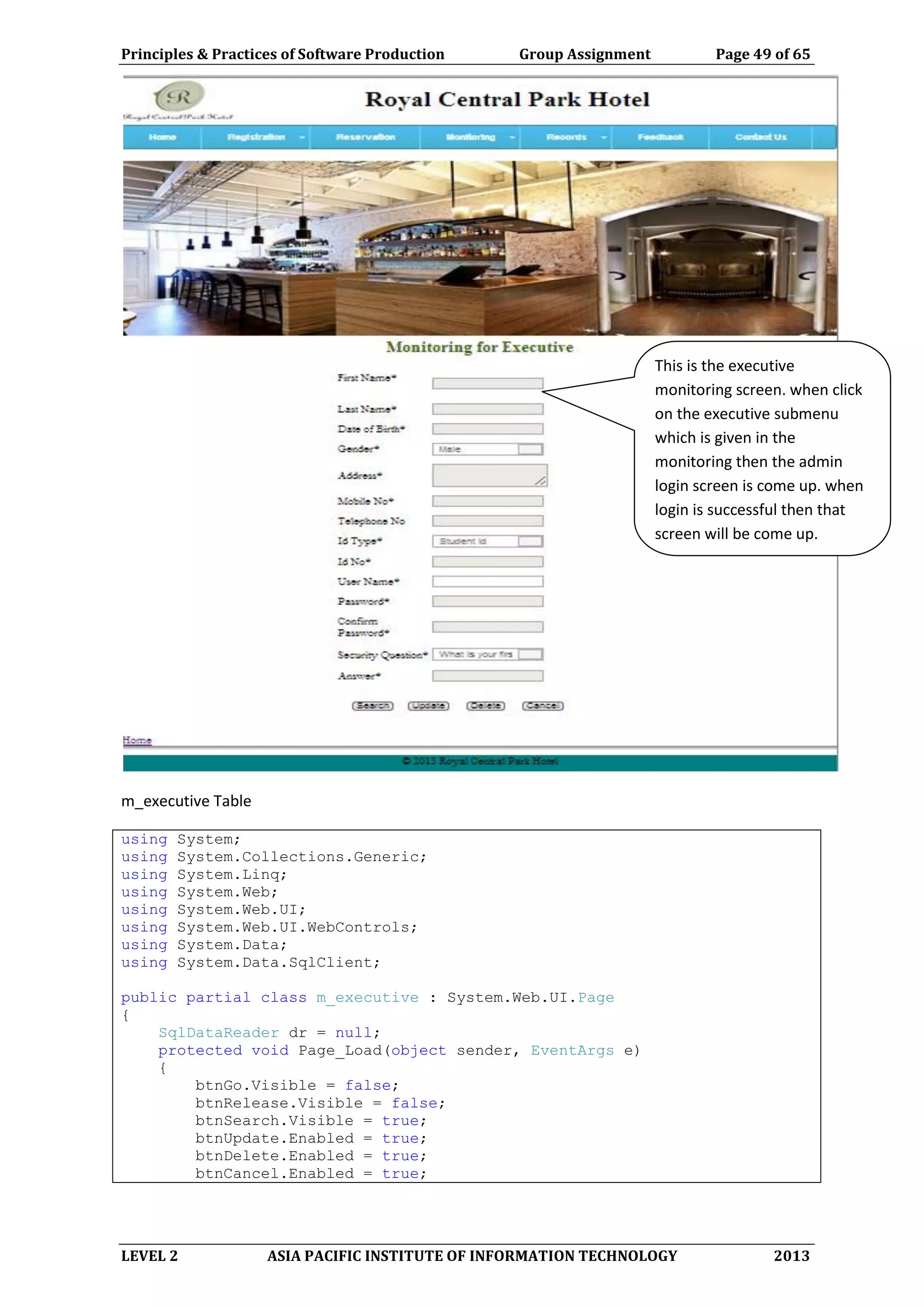 Principles & Practices of Software Production Group Assignment Page 49 of 65
LEVEL 2 ASIA PACIFIC INSTITUTE OF INFORMATION TECHNOLOGY 2013
m_executive Table
using System;
using System.Collections.Generic;
using System.Linq;
using System.Web;
using System.Web.UI;
using System.Web.UI.WebControls;
using System.Data;
using System.Data.SqlClient;
public partial class m_executive : System.Web.UI.Page
{
SqlDataReader dr = null;
protected void Page_Load(object sender, EventArgs e)
{
btnGo.Visible = false;
btnRelease.Visible = false;
btnSearch.Visible = true;
btnUpdate.Enabled = true;
btnDelete.Enabled = true;
btnCancel.Enabled = true;
This is the executive
monitoring screen. when click
on the executive submenu
which is given in the
monitoring then the admin
login screen is come up. when
login is successful then that
screen will be come up.
 