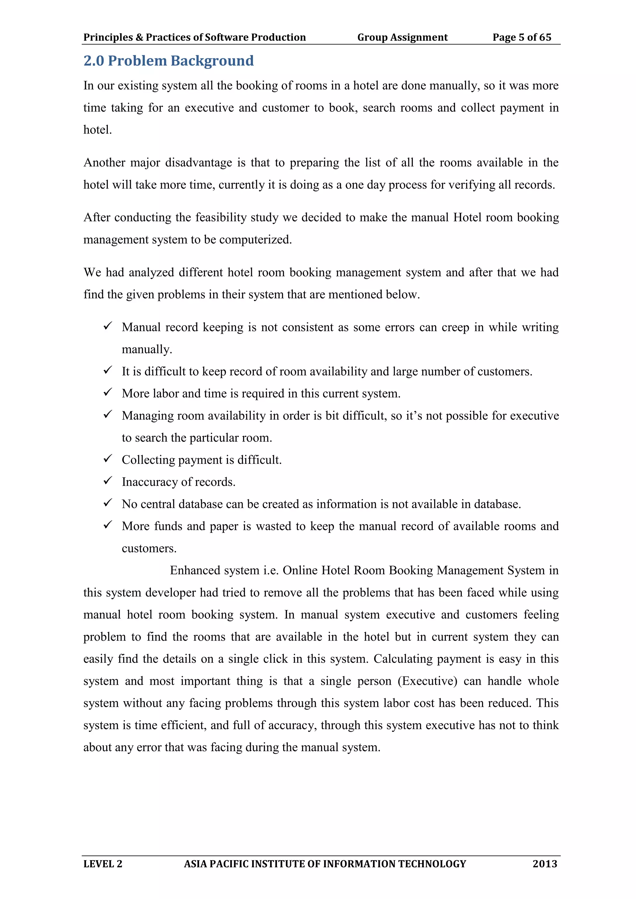 Principles & Practices of Software Production Group Assignment Page 5 of 65
LEVEL 2 ASIA PACIFIC INSTITUTE OF INFORMATION TECHNOLOGY 2013
2.0 Problem Background
In our existing system all the booking of rooms in a hotel are done manually, so it was more
time taking for an executive and customer to book, search rooms and collect payment in
hotel.
Another major disadvantage is that to preparing the list of all the rooms available in the
hotel will take more time, currently it is doing as a one day process for verifying all records.
After conducting the feasibility study we decided to make the manual Hotel room booking
management system to be computerized.
We had analyzed different hotel room booking management system and after that we had
find the given problems in their system that are mentioned below.
 Manual record keeping is not consistent as some errors can creep in while writing
manually.
 It is difficult to keep record of room availability and large number of customers.
 More labor and time is required in this current system.
 Managing room availability in order is bit difficult, so it’s not possible for executive
to search the particular room.
 Collecting payment is difficult.
 Inaccuracy of records.
 No central database can be created as information is not available in database.
 More funds and paper is wasted to keep the manual record of available rooms and
customers.
Enhanced system i.e. Online Hotel Room Booking Management System in
this system developer had tried to remove all the problems that has been faced while using
manual hotel room booking system. In manual system executive and customers feeling
problem to find the rooms that are available in the hotel but in current system they can
easily find the details on a single click in this system. Calculating payment is easy in this
system and most important thing is that a single person (Executive) can handle whole
system without any facing problems through this system labor cost has been reduced. This
system is time efficient, and full of accuracy, through this system executive has not to think
about any error that was facing during the manual system.
 