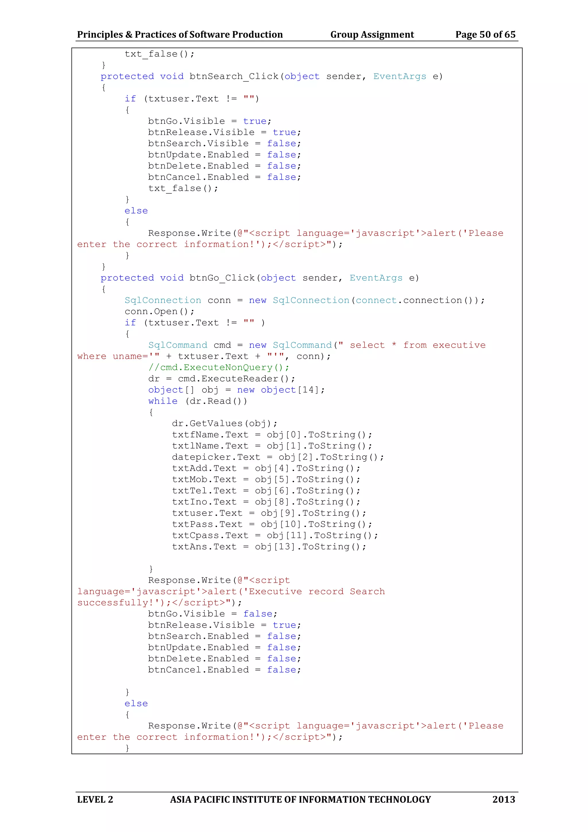 Principles & Practices of Software Production Group Assignment Page 50 of 65
LEVEL 2 ASIA PACIFIC INSTITUTE OF INFORMATION TECHNOLOGY 2013
txt_false();
}
protected void btnSearch_Click(object sender, EventArgs e)
{
if (txtuser.Text != "")
{
btnGo.Visible = true;
btnRelease.Visible = true;
btnSearch.Visible = false;
btnUpdate.Enabled = false;
btnDelete.Enabled = false;
btnCancel.Enabled = false;
txt_false();
}
else
{
Response.Write(@"<script language='javascript'>alert('Please
enter the correct information!');</script>");
}
}
protected void btnGo_Click(object sender, EventArgs e)
{
SqlConnection conn = new SqlConnection(connect.connection());
conn.Open();
if (txtuser.Text != "" )
{
SqlCommand cmd = new SqlCommand(" select * from executive
where uname='" + txtuser.Text + "'", conn);
//cmd.ExecuteNonQuery();
dr = cmd.ExecuteReader();
object[] obj = new object[14];
while (dr.Read())
{
dr.GetValues(obj);
txtfName.Text = obj[0].ToString();
txtlName.Text = obj[1].ToString();
datepicker.Text = obj[2].ToString();
txtAdd.Text = obj[4].ToString();
txtMob.Text = obj[5].ToString();
txtTel.Text = obj[6].ToString();
txtIno.Text = obj[8].ToString();
txtuser.Text = obj[9].ToString();
txtPass.Text = obj[10].ToString();
txtCpass.Text = obj[11].ToString();
txtAns.Text = obj[13].ToString();
}
Response.Write(@"<script
language='javascript'>alert('Executive record Search
successfully!');</script>");
btnGo.Visible = false;
btnRelease.Visible = true;
btnSearch.Enabled = false;
btnUpdate.Enabled = false;
btnDelete.Enabled = false;
btnCancel.Enabled = false;
}
else
{
Response.Write(@"<script language='javascript'>alert('Please
enter the correct information!');</script>");
}
 