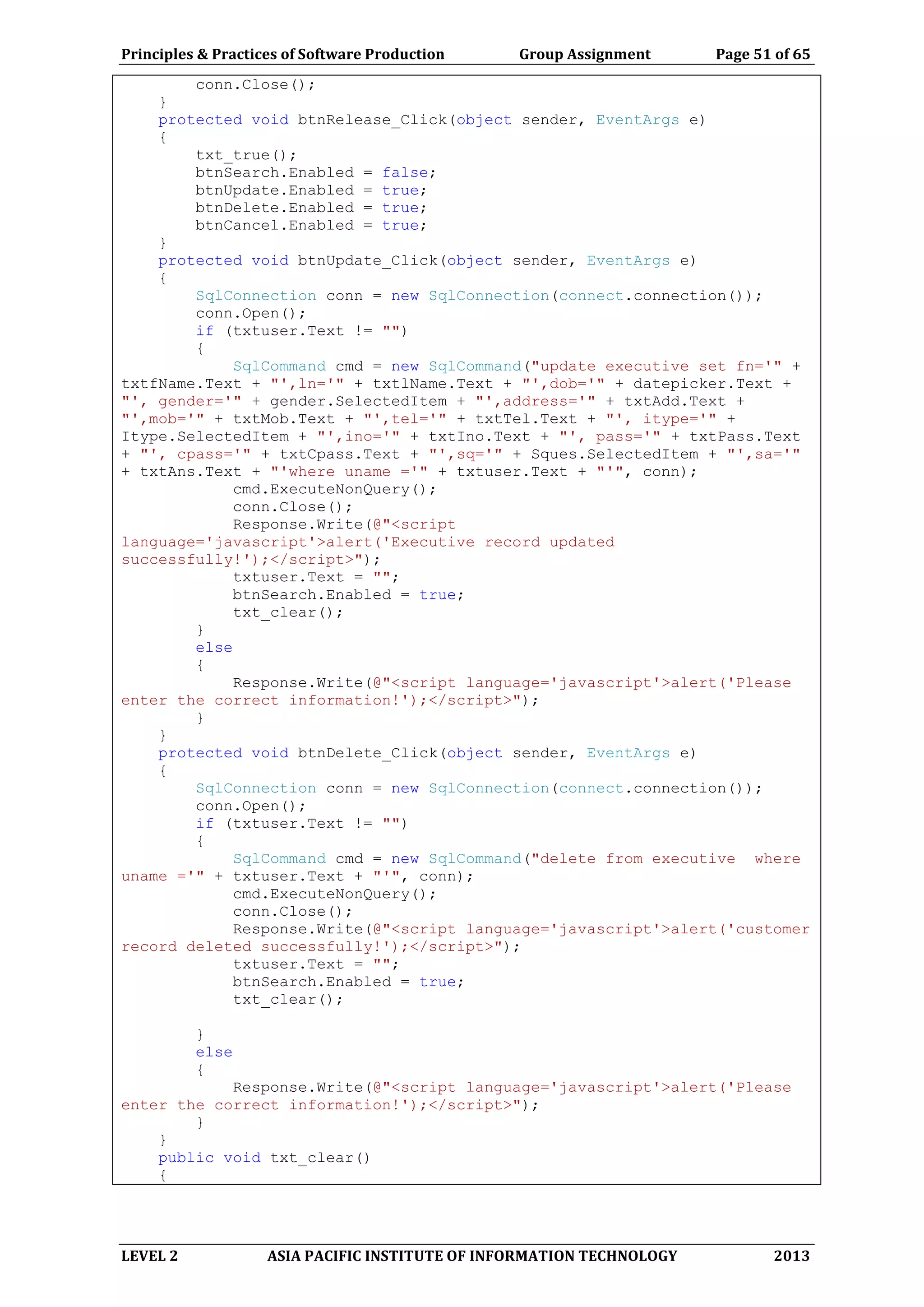 Principles & Practices of Software Production Group Assignment Page 51 of 65
LEVEL 2 ASIA PACIFIC INSTITUTE OF INFORMATION TECHNOLOGY 2013
conn.Close();
}
protected void btnRelease_Click(object sender, EventArgs e)
{
txt_true();
btnSearch.Enabled = false;
btnUpdate.Enabled = true;
btnDelete.Enabled = true;
btnCancel.Enabled = true;
}
protected void btnUpdate_Click(object sender, EventArgs e)
{
SqlConnection conn = new SqlConnection(connect.connection());
conn.Open();
if (txtuser.Text != "")
{
SqlCommand cmd = new SqlCommand("update executive set fn='" +
txtfName.Text + "',ln='" + txtlName.Text + "',dob='" + datepicker.Text +
"', gender='" + gender.SelectedItem + "',address='" + txtAdd.Text +
"',mob='" + txtMob.Text + "',tel='" + txtTel.Text + "', itype='" +
Itype.SelectedItem + "',ino='" + txtIno.Text + "', pass='" + txtPass.Text
+ "', cpass='" + txtCpass.Text + "',sq='" + Sques.SelectedItem + "',sa='"
+ txtAns.Text + "'where uname ='" + txtuser.Text + "'", conn);
cmd.ExecuteNonQuery();
conn.Close();
Response.Write(@"<script
language='javascript'>alert('Executive record updated
successfully!');</script>");
txtuser.Text = "";
btnSearch.Enabled = true;
txt_clear();
}
else
{
Response.Write(@"<script language='javascript'>alert('Please
enter the correct information!');</script>");
}
}
protected void btnDelete_Click(object sender, EventArgs e)
{
SqlConnection conn = new SqlConnection(connect.connection());
conn.Open();
if (txtuser.Text != "")
{
SqlCommand cmd = new SqlCommand("delete from executive where
uname ='" + txtuser.Text + "'", conn);
cmd.ExecuteNonQuery();
conn.Close();
Response.Write(@"<script language='javascript'>alert('customer
record deleted successfully!');</script>");
txtuser.Text = "";
btnSearch.Enabled = true;
txt_clear();
}
else
{
Response.Write(@"<script language='javascript'>alert('Please
enter the correct information!');</script>");
}
}
public void txt_clear()
{
 