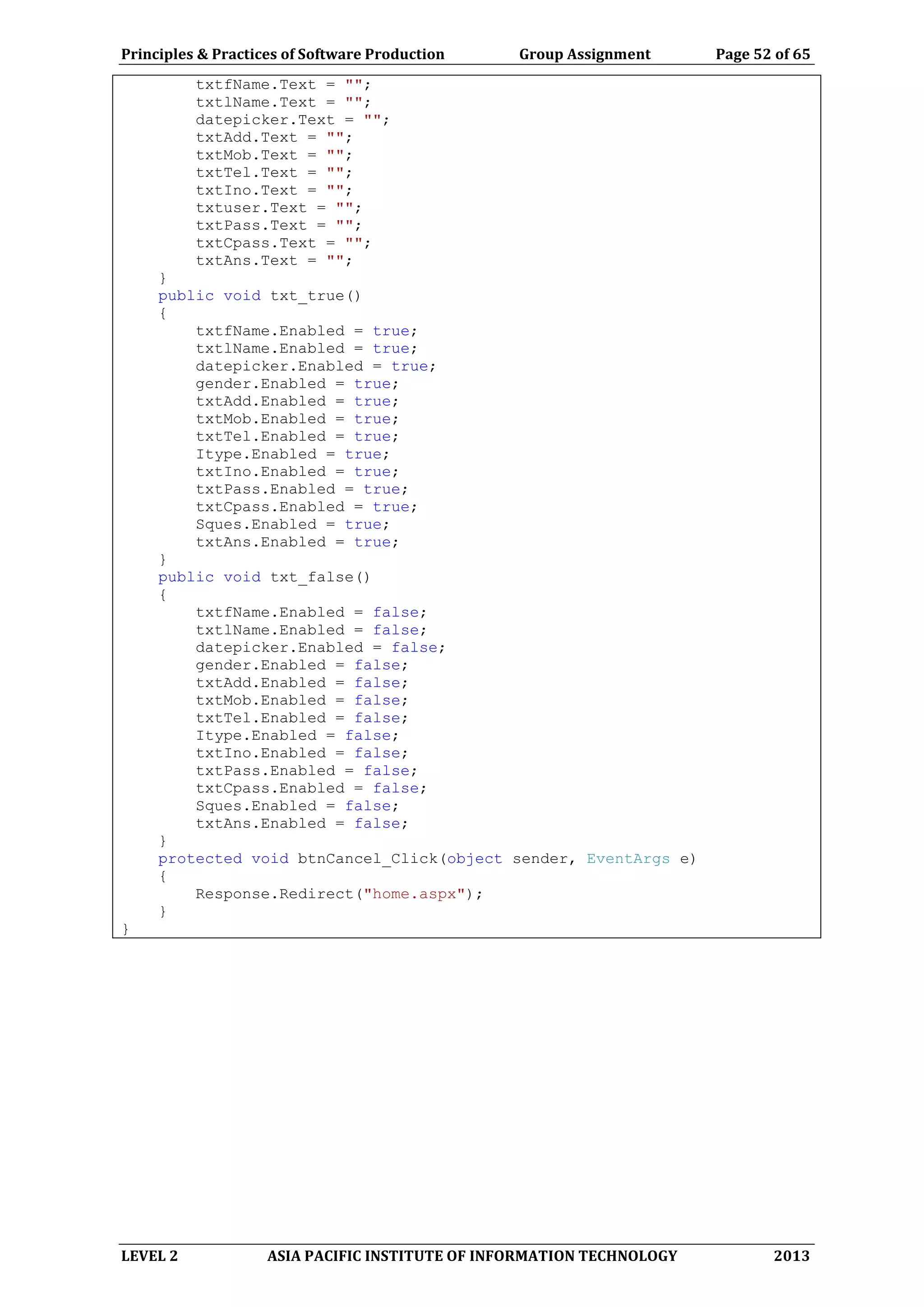 Principles & Practices of Software Production Group Assignment Page 52 of 65
LEVEL 2 ASIA PACIFIC INSTITUTE OF INFORMATION TECHNOLOGY 2013
txtfName.Text = "";
txtlName.Text = "";
datepicker.Text = "";
txtAdd.Text = "";
txtMob.Text = "";
txtTel.Text = "";
txtIno.Text = "";
txtuser.Text = "";
txtPass.Text = "";
txtCpass.Text = "";
txtAns.Text = "";
}
public void txt_true()
{
txtfName.Enabled = true;
txtlName.Enabled = true;
datepicker.Enabled = true;
gender.Enabled = true;
txtAdd.Enabled = true;
txtMob.Enabled = true;
txtTel.Enabled = true;
Itype.Enabled = true;
txtIno.Enabled = true;
txtPass.Enabled = true;
txtCpass.Enabled = true;
Sques.Enabled = true;
txtAns.Enabled = true;
}
public void txt_false()
{
txtfName.Enabled = false;
txtlName.Enabled = false;
datepicker.Enabled = false;
gender.Enabled = false;
txtAdd.Enabled = false;
txtMob.Enabled = false;
txtTel.Enabled = false;
Itype.Enabled = false;
txtIno.Enabled = false;
txtPass.Enabled = false;
txtCpass.Enabled = false;
Sques.Enabled = false;
txtAns.Enabled = false;
}
protected void btnCancel_Click(object sender, EventArgs e)
{
Response.Redirect("home.aspx");
}
}
 