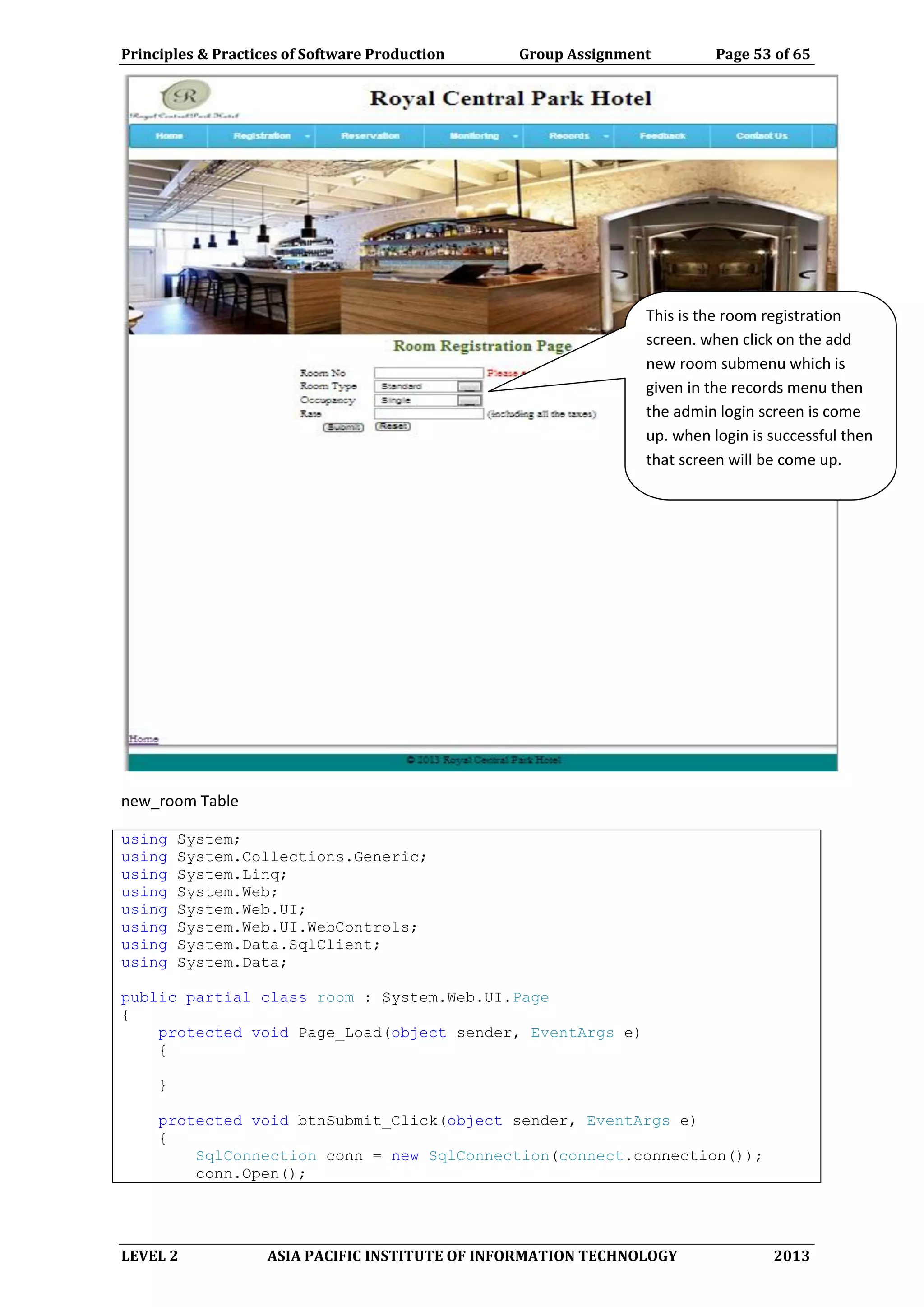 Principles & Practices of Software Production Group Assignment Page 53 of 65
LEVEL 2 ASIA PACIFIC INSTITUTE OF INFORMATION TECHNOLOGY 2013
new_room Table
using System;
using System.Collections.Generic;
using System.Linq;
using System.Web;
using System.Web.UI;
using System.Web.UI.WebControls;
using System.Data.SqlClient;
using System.Data;
public partial class room : System.Web.UI.Page
{
protected void Page_Load(object sender, EventArgs e)
{
}
protected void btnSubmit_Click(object sender, EventArgs e)
{
SqlConnection conn = new SqlConnection(connect.connection());
conn.Open();
This is the room registration
screen. when click on the add
new room submenu which is
given in the records menu then
the admin login screen is come
up. when login is successful then
that screen will be come up.
 