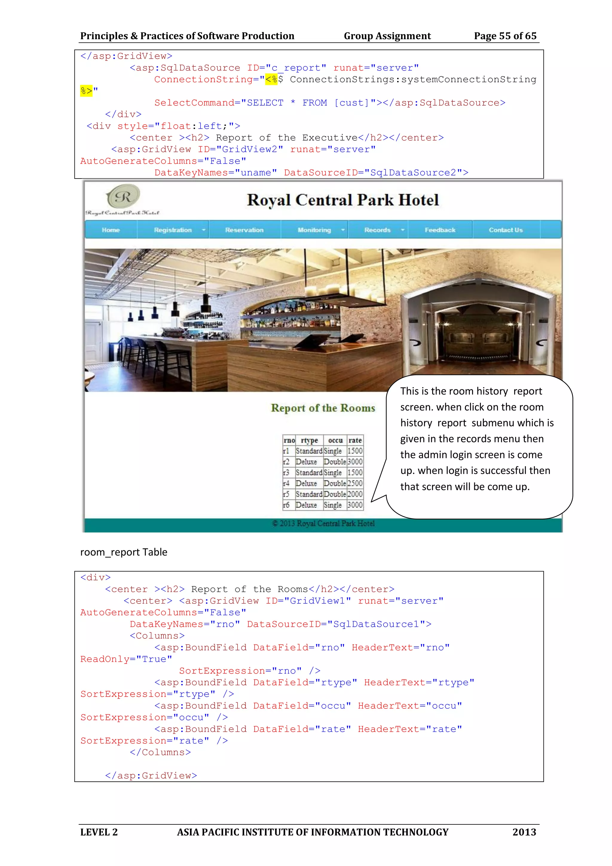 Principles & Practices of Software Production Group Assignment Page 55 of 65
LEVEL 2 ASIA PACIFIC INSTITUTE OF INFORMATION TECHNOLOGY 2013
</asp:GridView>
<asp:SqlDataSource ID="c_report" runat="server"
ConnectionString="<%$ ConnectionStrings:systemConnectionString
%>"
SelectCommand="SELECT * FROM [cust]"></asp:SqlDataSource>
</div>
<div style="float:left;">
<center ><h2> Report of the Executive</h2></center>
<asp:GridView ID="GridView2" runat="server"
AutoGenerateColumns="False"
DataKeyNames="uname" DataSourceID="SqlDataSource2">
room_report Table
<div>
<center ><h2> Report of the Rooms</h2></center>
<center> <asp:GridView ID="GridView1" runat="server"
AutoGenerateColumns="False"
DataKeyNames="rno" DataSourceID="SqlDataSource1">
<Columns>
<asp:BoundField DataField="rno" HeaderText="rno"
ReadOnly="True"
SortExpression="rno" />
<asp:BoundField DataField="rtype" HeaderText="rtype"
SortExpression="rtype" />
<asp:BoundField DataField="occu" HeaderText="occu"
SortExpression="occu" />
<asp:BoundField DataField="rate" HeaderText="rate"
SortExpression="rate" />
</Columns>
</asp:GridView>
This is the room history report
screen. when click on the room
history report submenu which is
given in the records menu then
the admin login screen is come
up. when login is successful then
that screen will be come up.
 
