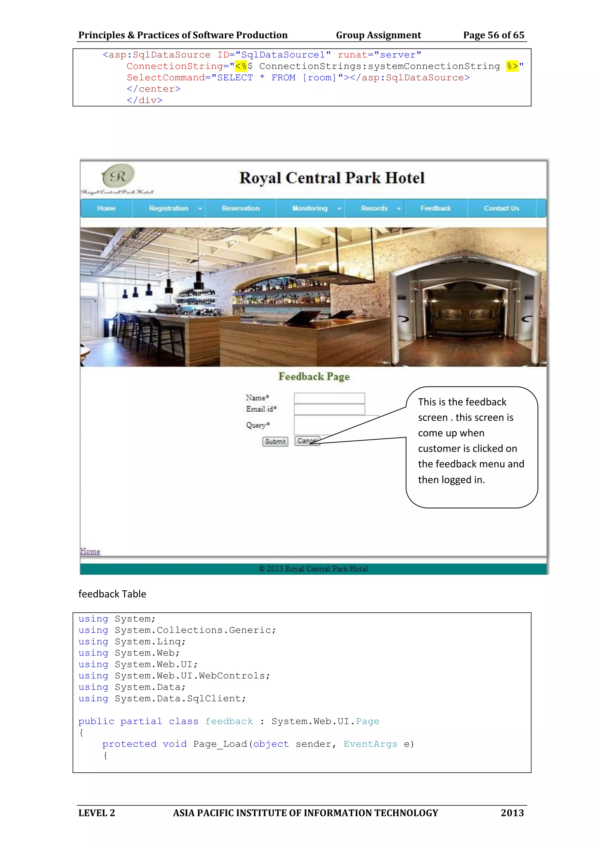 Principles & Practices of Software Production Group Assignment Page 56 of 65
LEVEL 2 ASIA PACIFIC INSTITUTE OF INFORMATION TECHNOLOGY 2013
<asp:SqlDataSource ID="SqlDataSource1" runat="server"
ConnectionString="<%$ ConnectionStrings:systemConnectionString %>"
SelectCommand="SELECT * FROM [room]"></asp:SqlDataSource>
</center>
</div>
feedback Table
using System;
using System.Collections.Generic;
using System.Linq;
using System.Web;
using System.Web.UI;
using System.Web.UI.WebControls;
using System.Data;
using System.Data.SqlClient;
public partial class feedback : System.Web.UI.Page
{
protected void Page_Load(object sender, EventArgs e)
{
This is the feedback
screen . this screen is
come up when
customer is clicked on
the feedback menu and
then logged in.
 