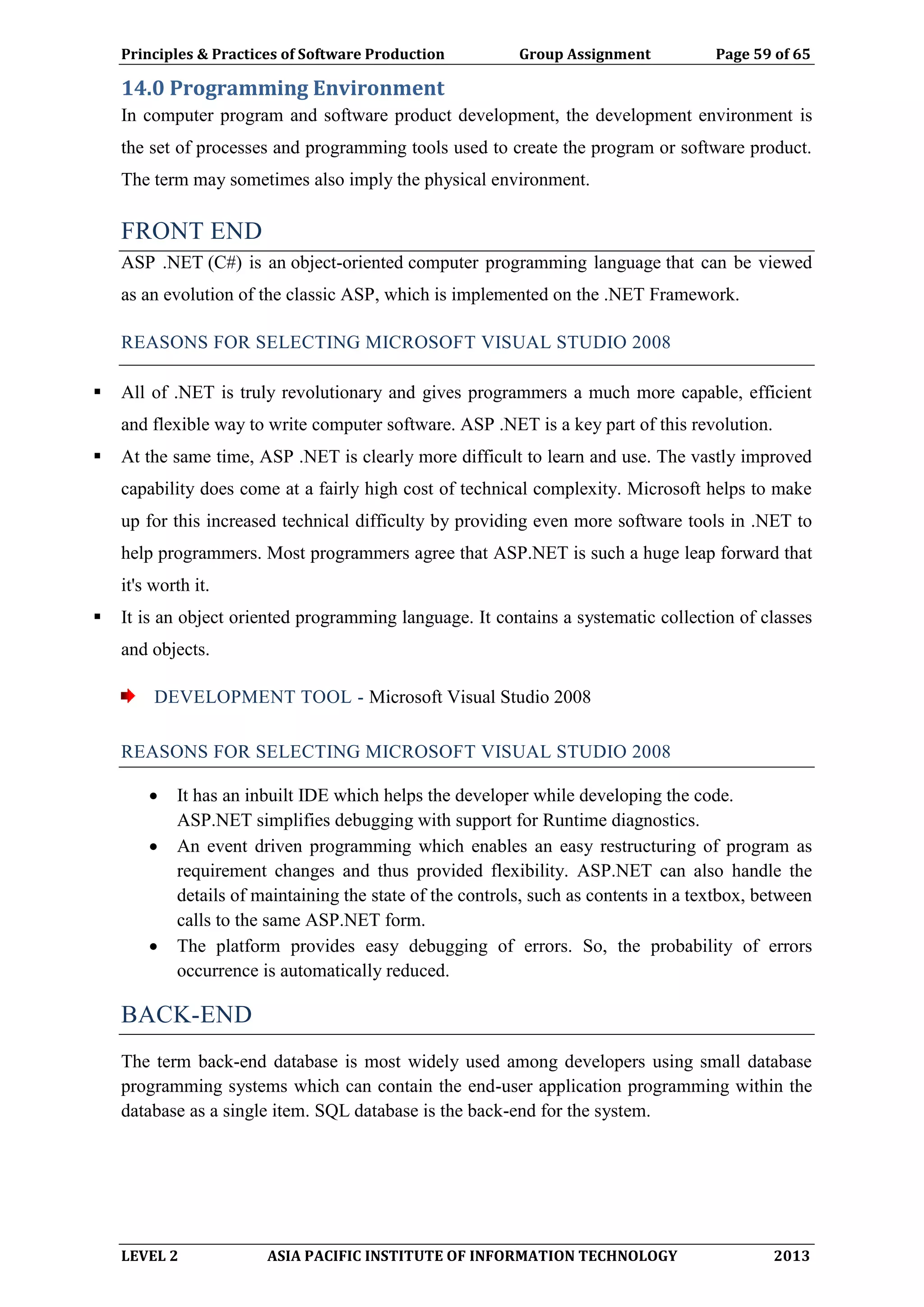 Principles & Practices of Software Production Group Assignment Page 59 of 65
LEVEL 2 ASIA PACIFIC INSTITUTE OF INFORMATION TECHNOLOGY 2013
14.0 Programming Environment
In computer program and software product development, the development environment is
the set of processes and programming tools used to create the program or software product.
The term may sometimes also imply the physical environment.
FRONT END
ASP .NET (C#) is an object-oriented computer programming language that can be viewed
as an evolution of the classic ASP, which is implemented on the .NET Framework.
REASONS FOR SELECTING MICROSOFT VISUAL STUDIO 2008
 All of .NET is truly revolutionary and gives programmers a much more capable, efficient
and flexible way to write computer software. ASP .NET is a key part of this revolution.
 At the same time, ASP .NET is clearly more difficult to learn and use. The vastly improved
capability does come at a fairly high cost of technical complexity. Microsoft helps to make
up for this increased technical difficulty by providing even more software tools in .NET to
help programmers. Most programmers agree that ASP.NET is such a huge leap forward that
it's worth it.
 It is an object oriented programming language. It contains a systematic collection of classes
and objects.
DEVELOPMENT TOOL - Microsoft Visual Studio 2008
REASONS FOR SELECTING MICROSOFT VISUAL STUDIO 2008
 It has an inbuilt IDE which helps the developer while developing the code.
ASP.NET simplifies debugging with support for Runtime diagnostics.
 An event driven programming which enables an easy restructuring of program as
requirement changes and thus provided flexibility. ASP.NET can also handle the
details of maintaining the state of the controls, such as contents in a textbox, between
calls to the same ASP.NET form.
 The platform provides easy debugging of errors. So, the probability of errors
occurrence is automatically reduced.
BACK-END
The term back-end database is most widely used among developers using small database
programming systems which can contain the end-user application programming within the
database as a single item. SQL database is the back-end for the system.
 