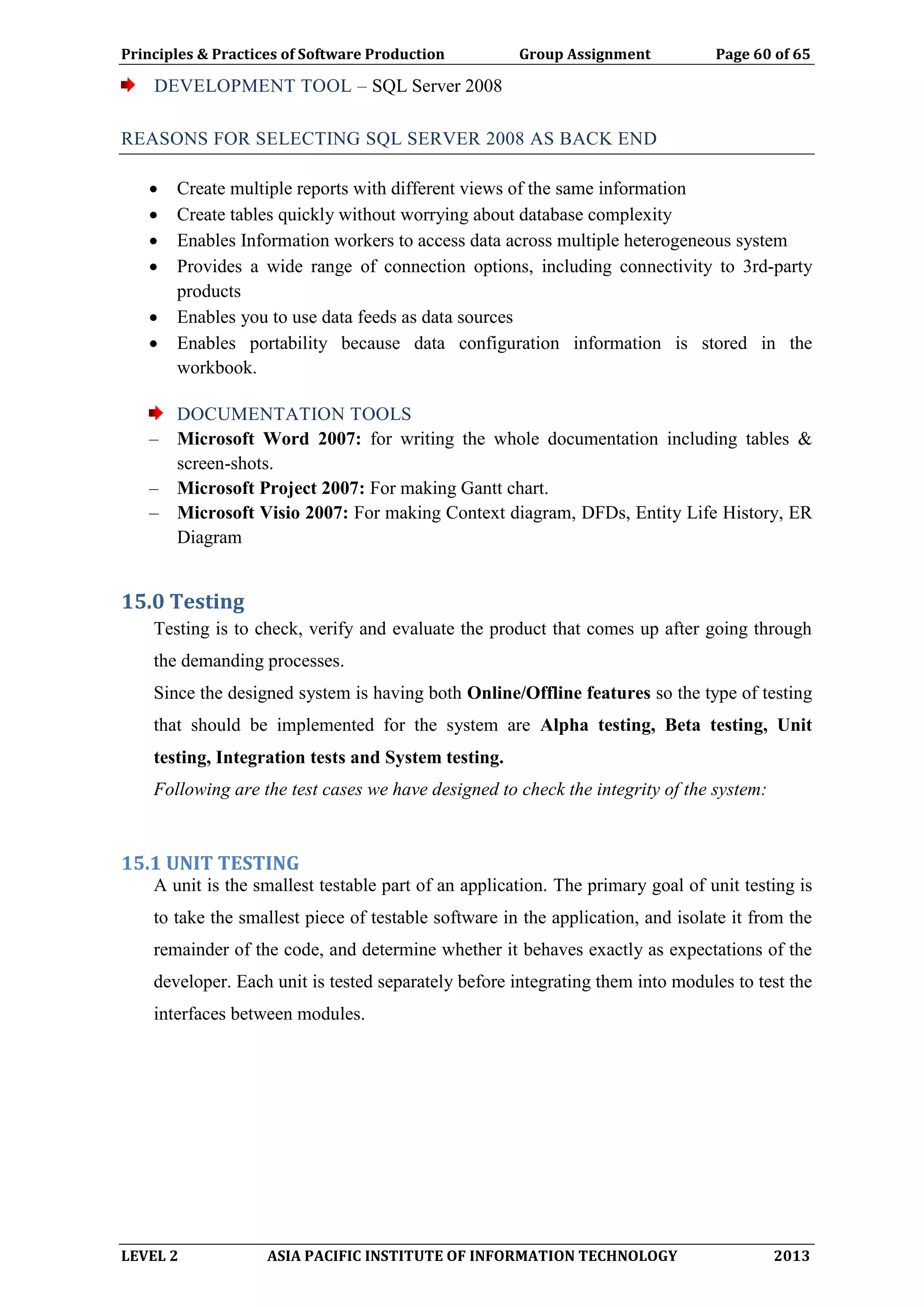 Principles & Practices of Software Production Group Assignment Page 60 of 65
LEVEL 2 ASIA PACIFIC INSTITUTE OF INFORMATION TECHNOLOGY 2013
DEVELOPMENT TOOL – SQL Server 2008
REASONS FOR SELECTING SQL SERVER 2008 AS BACK END
 Create multiple reports with different views of the same information
 Create tables quickly without worrying about database complexity
 Enables Information workers to access data across multiple heterogeneous system
 Provides a wide range of connection options, including connectivity to 3rd-party
products
 Enables you to use data feeds as data sources
 Enables portability because data configuration information is stored in the
workbook.
DOCUMENTATION TOOLS
– Microsoft Word 2007: for writing the whole documentation including tables &
screen-shots.
– Microsoft Project 2007: For making Gantt chart.
– Microsoft Visio 2007: For making Context diagram, DFDs, Entity Life History, ER
Diagram
15.0 Testing
Testing is to check, verify and evaluate the product that comes up after going through
the demanding processes.
Since the designed system is having both Online/Offline features so the type of testing
that should be implemented for the system are Alpha testing, Beta testing, Unit
testing, Integration tests and System testing.
Following are the test cases we have designed to check the integrity of the system:
15.1 UNIT TESTING
A unit is the smallest testable part of an application. The primary goal of unit testing is
to take the smallest piece of testable software in the application, and isolate it from the
remainder of the code, and determine whether it behaves exactly as expectations of the
developer. Each unit is tested separately before integrating them into modules to test the
interfaces between modules.
 