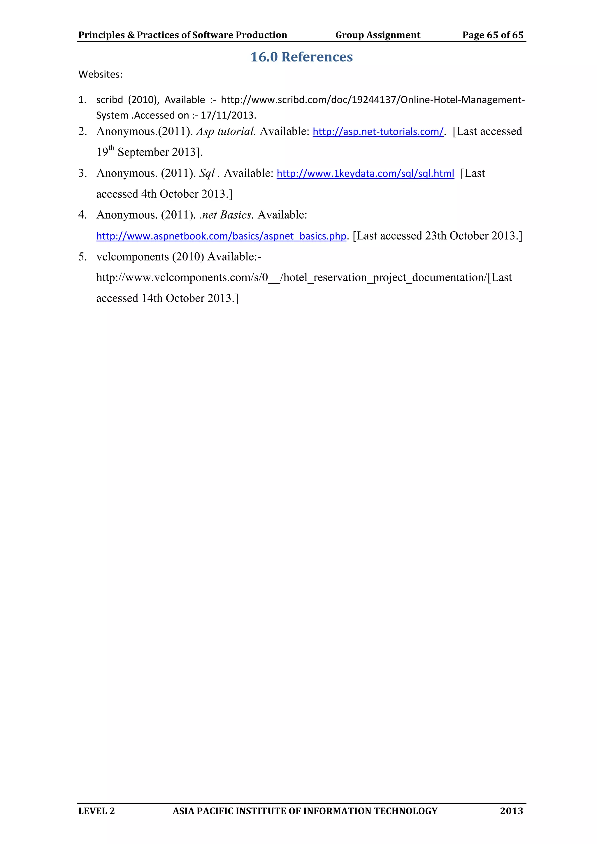 Principles & Practices of Software Production Group Assignment Page 65 of 65
LEVEL 2 ASIA PACIFIC INSTITUTE OF INFORMATION TECHNOLOGY 2013
16.0 References
Websites:
1. scribd (2010), Available :- http://www.scribd.com/doc/19244137/Online-Hotel-Management-
System .Accessed on :- 17/11/2013.
2. Anonymous.(2011). Asp tutorial. Available: http://asp.net-tutorials.com/. [Last accessed
19th
September 2013].
3. Anonymous. (2011). Sql . Available: http://www.1keydata.com/sql/sql.html [Last
accessed 4th October 2013.]
4. Anonymous. (2011). .net Basics. Available:
http://www.aspnetbook.com/basics/aspnet_basics.php. [Last accessed 23th October 2013.]
5. vclcomponents (2010) Available:-
http://www.vclcomponents.com/s/0__/hotel_reservation_project_documentation/[Last
accessed 14th October 2013.]
 