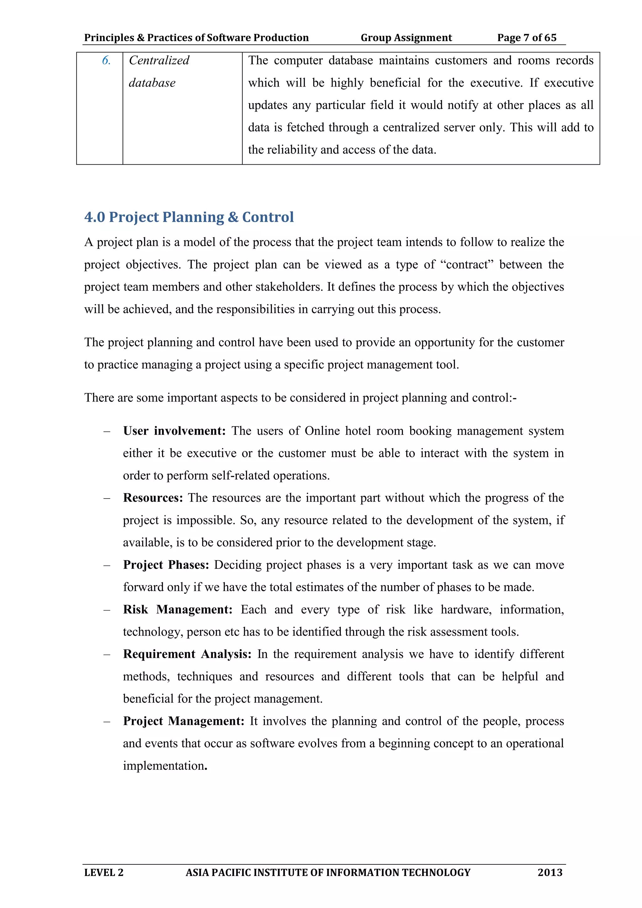 Principles & Practices of Software Production Group Assignment Page 7 of 65
LEVEL 2 ASIA PACIFIC INSTITUTE OF INFORMATION TECHNOLOGY 2013
6. Centralized
database
The computer database maintains customers and rooms records
which will be highly beneficial for the executive. If executive
updates any particular field it would notify at other places as all
data is fetched through a centralized server only. This will add to
the reliability and access of the data.
4.0 Project Planning & Control
A project plan is a model of the process that the project team intends to follow to realize the
project objectives. The project plan can be viewed as a type of “contract” between the
project team members and other stakeholders. It defines the process by which the objectives
will be achieved, and the responsibilities in carrying out this process.
The project planning and control have been used to provide an opportunity for the customer
to practice managing a project using a specific project management tool.
There are some important aspects to be considered in project planning and control:-
– User involvement: The users of Online hotel room booking management system
either it be executive or the customer must be able to interact with the system in
order to perform self-related operations.
– Resources: The resources are the important part without which the progress of the
project is impossible. So, any resource related to the development of the system, if
available, is to be considered prior to the development stage.
– Project Phases: Deciding project phases is a very important task as we can move
forward only if we have the total estimates of the number of phases to be made.
– Risk Management: Each and every type of risk like hardware, information,
technology, person etc has to be identified through the risk assessment tools.
– Requirement Analysis: In the requirement analysis we have to identify different
methods, techniques and resources and different tools that can be helpful and
beneficial for the project management.
– Project Management: It involves the planning and control of the people, process
and events that occur as software evolves from a beginning concept to an operational
implementation.
 