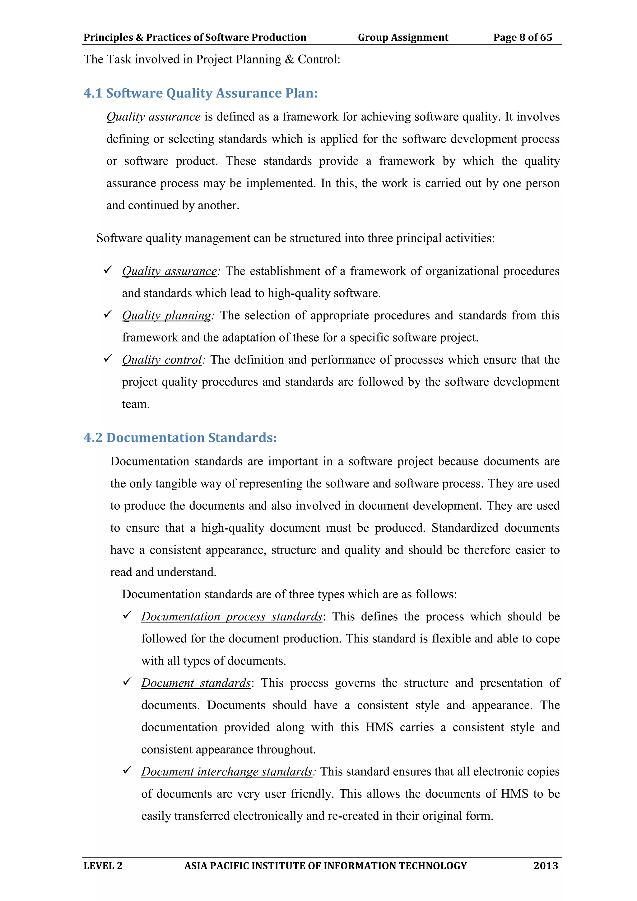 Principles & Practices of Software Production Group Assignment Page 8 of 65
LEVEL 2 ASIA PACIFIC INSTITUTE OF INFORMATION TECHNOLOGY 2013
The Task involved in Project Planning & Control:
4.1 Software Quality Assurance Plan:
Quality assurance is defined as a framework for achieving software quality. It involves
defining or selecting standards which is applied for the software development process
or software product. These standards provide a framework by which the quality
assurance process may be implemented. In this, the work is carried out by one person
and continued by another.
Software quality management can be structured into three principal activities:
 Quality assurance: The establishment of a framework of organizational procedures
and standards which lead to high-quality software.
 Quality planning: The selection of appropriate procedures and standards from this
framework and the adaptation of these for a specific software project.
 Quality control: The definition and performance of processes which ensure that the
project quality procedures and standards are followed by the software development
team.
4.2 Documentation Standards:
Documentation standards are important in a software project because documents are
the only tangible way of representing the software and software process. They are used
to produce the documents and also involved in document development. They are used
to ensure that a high-quality document must be produced. Standardized documents
have a consistent appearance, structure and quality and should be therefore easier to
read and understand.
Documentation standards are of three types which are as follows:
 Documentation process standards: This defines the process which should be
followed for the document production. This standard is flexible and able to cope
with all types of documents.
 Document standards: This process governs the structure and presentation of
documents. Documents should have a consistent style and appearance. The
documentation provided along with this HMS carries a consistent style and
consistent appearance throughout.
 Document interchange standards: This standard ensures that all electronic copies
of documents are very user friendly. This allows the documents of HMS to be
easily transferred electronically and re-created in their original form.
 
