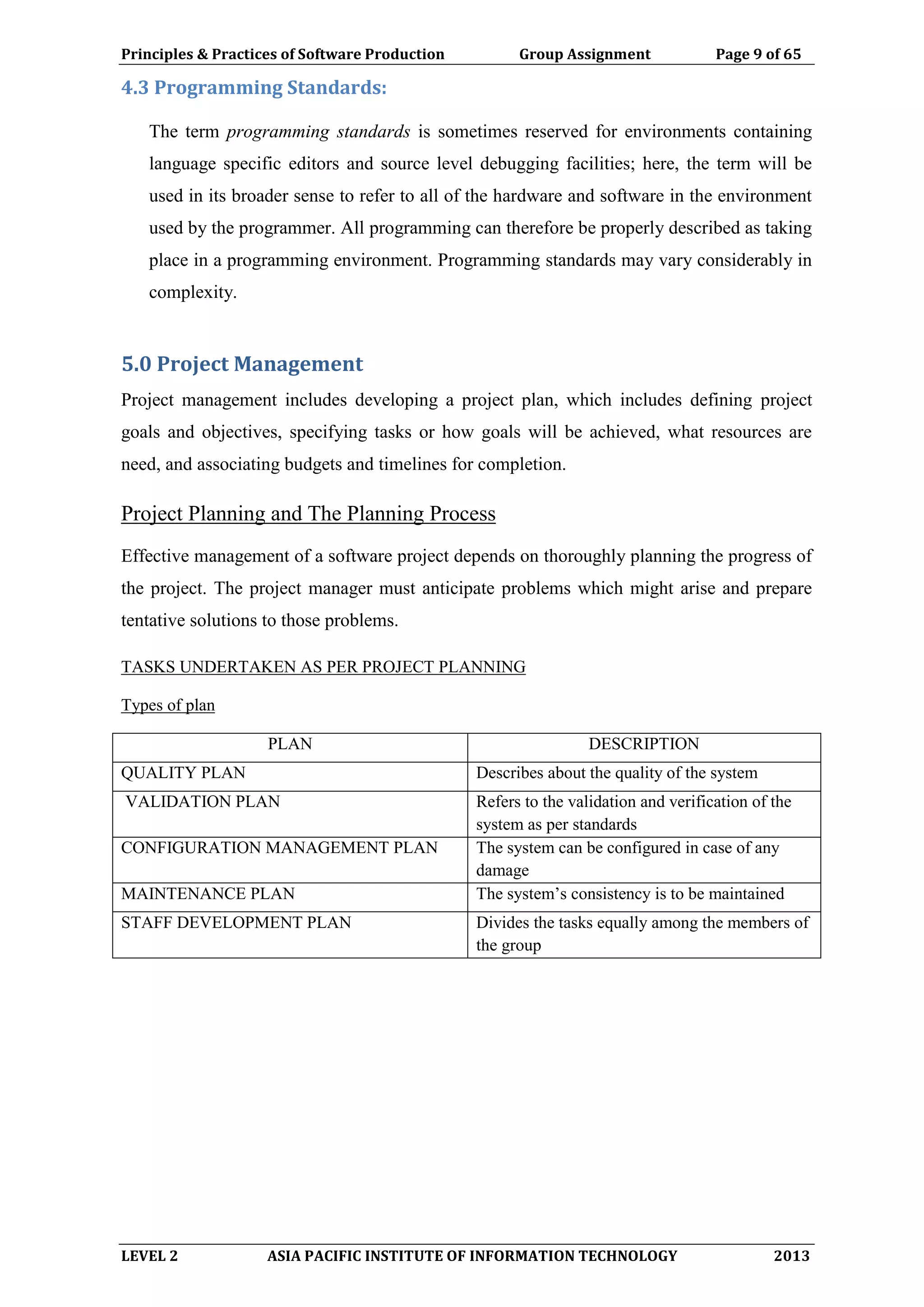 Principles & Practices of Software Production Group Assignment Page 9 of 65
LEVEL 2 ASIA PACIFIC INSTITUTE OF INFORMATION TECHNOLOGY 2013
4.3 Programming Standards:
The term programming standards is sometimes reserved for environments containing
language specific editors and source level debugging facilities; here, the term will be
used in its broader sense to refer to all of the hardware and software in the environment
used by the programmer. All programming can therefore be properly described as taking
place in a programming environment. Programming standards may vary considerably in
complexity.
5.0 Project Management
Project management includes developing a project plan, which includes defining project
goals and objectives, specifying tasks or how goals will be achieved, what resources are
need, and associating budgets and timelines for completion.
Project Planning and The Planning Process
Effective management of a software project depends on thoroughly planning the progress of
the project. The project manager must anticipate problems which might arise and prepare
tentative solutions to those problems.
TASKS UNDERTAKEN AS PER PROJECT PLANNING
Types of plan
PLAN DESCRIPTION
QUALITY PLAN Describes about the quality of the system
VALIDATION PLAN Refers to the validation and verification of the
system as per standards
CONFIGURATION MANAGEMENT PLAN The system can be configured in case of any
damage
MAINTENANCE PLAN The system’s consistency is to be maintained
STAFF DEVELOPMENT PLAN Divides the tasks equally among the members of
the group
 