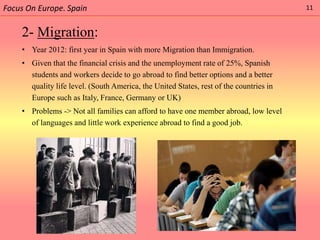 Focus On Europe. Spain                                                                  11


    2- Migration:
    • Year 2012: first year in Spain with more Migration than Immigration.
    • Given that the financial crisis and the unemployment rate of 25%, Spanish
      students and workers decide to go abroad to find better options and a better
      quality life level. (South America, the United States, rest of the countries in
      Europe such as Italy, France, Germany or UK)
    • Problems -> Not all families can afford to have one member abroad, low level
      of languages and little work experience abroad to find a good job.
 