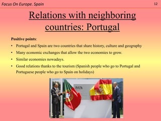 Focus On Europe. Spain                                                                 12


              Relations with neighboring
                  countries: Portugal
    Positive points:
    • Portugal and Spain are two countries that share history, culture and geography
    • Many economic exchanges that allow the two economies to grow.
    • Similar economies nowadays.
    • Good relations thanks to the tourism (Spanish people who go to Portugal and
      Portuguese people who go to Spain on holidays)
 