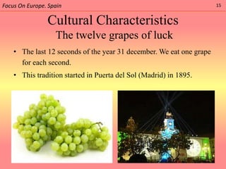 Focus On Europe. Spain                                                15


                Cultural Characteristics
                   The twelve grapes of luck
    • The last 12 seconds of the year 31 december. We eat one grape
      for each second.
    • This tradition started in Puerta del Sol (Madrid) in 1895.
 
