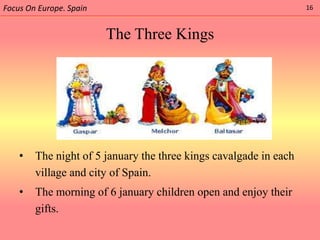 Focus On Europe. Spain                                             16



                         The Three Kings




    •   The night of 5 january the three kings cavalgade in each
        village and city of Spain.
    •   The morning of 6 january children open and enjoy their
        gifts.
 
