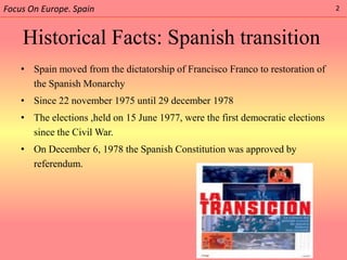 Focus On Europe. Spain                                                           2



    Historical Facts: Spanish transition
    • Spain moved from the dictatorship of Francisco Franco to restoration of
      the Spanish Monarchy
    • Since 22 november 1975 until 29 december 1978
    • The elections ,held on 15 June 1977, were the first democratic elections
      since the Civil War.
    • On December 6, 1978 the Spanish Constitution was approved by
      referendum.
 