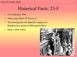 Focus On Europe. Spain                            3



                  Historical Facts: 23-F
    • 23 of february 1981.
    • State coup called “El Tejerazo”.
    • The bursting into the Spanish Congress of
      Deputies by a group of 200 armed officer
    • King s intervention
 