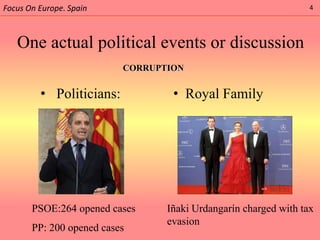 Focus On Europe. Spain                                           4




   One actual political events or discussion
                          CORRUPTION


         • Politicians:           • Royal Family




       PSOE:264 opened cases     Iñaki Urdangarín charged with tax
                                 evasion
       PP: 200 opened cases
 