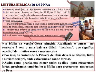 4— Escute, Israel, [Mc 12.29] o SENHOR, nosso Deus, é o único SENHOR.
5 Portanto, ame o SENHOR, seu Deus, [Mt 22.37; Mc 12.30; Lc 10.27]
de todo o seu coração, de toda a sua alma e com toda a sua força.
6 Estas palavras que hoje lhe ordeno estarão no seu coração.
7 Você as inculcará
Ou gravará pela repetição a seus filhos, e delas falará quando estiver
sentado em sua casa, andando pelo caminho, ao deitar-se e ao levantar-se.
8 Também deve amarrá-las como sinal na sua mão, e elas lhe serão por
frontal entre os olhos.(Êx 13.9)
9 E você as escreverá nos umbrais de sua casa e nas suas portas.
 A bíblia na versão Nova Almeida Atualizada e outras no
versículo 7 vem o uma palavra difícil: “inculcar”, que significa
repetir, falar muitas vezes a mesma coisa
Por isso, os ensinos de A Palavra de Deus devem se falados, lidos
e ouvidos sempre, onde estivermos e aonde formos.
Assim como precisamos comer todos os dias para crescermos
fortes, precisamos também ler a Bíblia para crescermos nas coisas
de Deus.
 