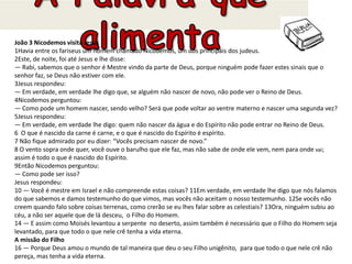João 3 Nicodemos visita Jesus
1Havia entre os fariseus um homem chamado Nicodemos, um dos principais dos judeus.
2Este, de noite, foi até Jesus e lhe disse:
— Rabi, sabemos que o senhor é Mestre vindo da parte de Deus, porque ninguém pode fazer estes sinais que o
senhor faz, se Deus não estiver com ele.
3Jesus respondeu:
— Em verdade, em verdade lhe digo que, se alguém não nascer de novo, não pode ver o Reino de Deus.
4Nicodemos perguntou:
— Como pode um homem nascer, sendo velho? Será que pode voltar ao ventre materno e nascer uma segunda vez?
5Jesus respondeu:
— Em verdade, em verdade lhe digo: quem não nascer da água e do Espírito não pode entrar no Reino de Deus.
6 O que é nascido da carne é carne, e o que é nascido do Espírito é espírito.
7 Não fique admirado por eu dizer: “Vocês precisam nascer de novo.”
8 O vento sopra onde quer, você ouve o barulho que ele faz, mas não sabe de onde ele vem, nem para onde vai;
assim é todo o que é nascido do Espírito.
9Então Nicodemos perguntou:
— Como pode ser isso?
Jesus respondeu:
10 — Você é mestre em Israel e não compreende estas coisas? 11Em verdade, em verdade lhe digo que nós falamos
do que sabemos e damos testemunho do que vimos, mas vocês não aceitam o nosso testemunho. 12Se vocês não
creem quando falo sobre coisas terrenas, como crerão se eu lhes falar sobre as celestiais? 13Ora, ninguém subiu ao
céu, a não ser aquele que de lá desceu, o Filho do Homem.
14 — E assim como Moisés levantou a serpente no deserto, assim também é necessário que o Filho do Homem seja
levantado, para que todo o que nele crê tenha a vida eterna.
A missão do Filho
16 — Porque Deus amou o mundo de tal maneira que deu o seu Filho unigênito, para que todo o que nele crê não
pereça, mas tenha a vida eterna.
 