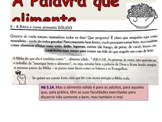 Hb 5.14. Mas o alimento sólido é para os adultos, para aqueles
que, pela prática, têm as suas faculdades exercitadas para
discernir não somente o bem, mas também o mal.
 