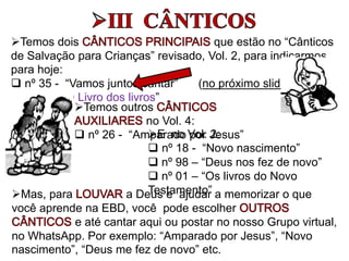 Temos dois que estão no “Cânticos
de Salvação para Crianças” revisado, Vol. 2, para indicarmos
para hoje:
 nº 35 - “Vamos juntos cantar” (no próximo slide)
 nº 06 - “O Livro dos livros”
E no Vol. 2:
 nº 18 - “Novo nascimento”
 nº 98 – “Deus nos fez de novo”
 nº 01 – “Os livros do Novo
Testamento”
Temos outros
no Vol. 4:
 nº 26 - “Amparado por Jesus”
Mas, para a Deus e ajudar a memorizar o que
você aprende na EBD, você pode escolher
e até cantar aqui ou postar no nosso Grupo virtual,
no WhatsApp. Por exemplo: “Amparado por Jesus”, “Novo
nascimento”, “Deus me fez de novo” etc.
 
