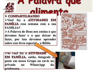 Você fez a
essa semana com a sua
FAMÍLIA?
A Palavra de Deus nos ensina o que
devemos fazer e o que deixar de
fazer, por isso devemos aprender
sobre este livro especial – a Bíblia
Se você fez a
, então, fotografe e
poste em nosso Grupo ou envie no
privado no WhatsApp da
professora.
 
