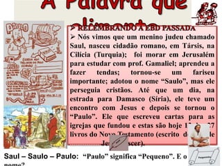  Nós vimos que um menino judeu chamado
Saul, nasceu cidadão romano, em Társis, na
Cilícia (Turquia); foi morar em Jerusalém
para estudar com prof. Gamaliel; aprendeu a
fazer tendas; tornou-se um fariseu
importante; adotou o nome “Saulo”, mas ele
perseguia cristãos. Até que um dia, na
estrada para Damasco (Síria), ele teve um
encontro com Jesus e depois se tornou o
“Paulo”. Ele que escreveu cartas para as
igrejas que fundou e estas são hoje 13 dos 27
livros do Novo Testamento (escrito depois de
................ Jesus nascer).
Saul – Saulo – Paulo: “Paulo” significa “Pequeno”. E o seu
 