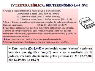 4 “Ouça, ó Israel: O SENHOR, o nosso Deus, é o único SENHOR.
Ou O Senhor, o nosso Deus, é um só Senhor;
ou O Senhor é nosso Deus, o Senhor é um só;
ou O Senhor é nosso Deus, o Senhor somente. [Mc 12.29]
5 Ame o SENHOR, o seu Deus, de todo o seu coração, de toda a sua alma e de
todas as suas forças. [Mt 22.37; Mc 12.30; Lc 10.27]
6 Que todas estas palavras que hoje lhe ordeno estejam em seu coração.
7 Ensine-as com persistência a seus filhos. Converse sobre elas quando
estiver sentado em casa, quando estiver andando pelo caminho, quando se
deitar e quando se levantar.
8 Amarre-as como um sinal nos braços e prenda-as na testa.
9 Escreva-as nos batentes das portas de sua casa e em seus portões.
 Este trecho ( é conhecido como “shema” (palavra
hebraica que significa “ouça”) veio a ser a confissão de fé
judaica, recitada diariamente pelos piedosos (v. Mt 22.37,38;
Mc 12.29,30; Lc 10.27)
 