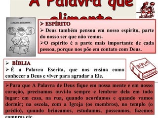  Deus também pensou em nosso espírito, parte
do nosso ser que não vemos.
O espírito é a parte mais importante de cada
pessoa, porque nos põe em contato com Deus.

 É a Palavra Escrita, que nos ensina como
conhecer a Deus e viver para agradar a Ele.
Para que A Palavra de Deus fique em nossa mente e em nosso
coração, precisamos ouvi-la sempre e lembrar dela em todo
lugar: em casa, na rua, quando acordamos e quando vamos
dormir; na escola, com a Igreja (os membros), no templo (o
prédio), quando brincamos, estudamos, passeamos, fazemos
 