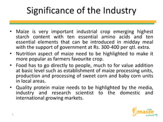 Significance of the Industry
• Maize is very important industrial crop emerging highest
starch content with ten essential amino acids and ten
essential elements that can be introduced in midday meal
with the support of government at Rs. 300-400 per qtl. extra.
• Nutrition aspect of maize need to be highlighted to make it
more popular as farmers favourite crop.
• Food has to go directly to people, much to for value addition
at basic level such as establishment of maize processing units,
production and processing of sweet corn and baby corn units
in local areas.
• Quality protein maize needs to be highlighted by the media,
industry and research scientist to the domestic and
international growing markets.
3
 
