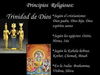 Principios Religiosos:
Trinidad de Dios •Dios padre, Dios hijo, Dios
                   Según el cristianismo:

                        espíritu santo

                        •Según los egipcios: Osiris,
                        Horus, Isis

                        •Según la Kabala hebrea:
                        Kether, Chomak, Binah

                        •En la India: Brahamma,
                        Vishnu, Shiva
 