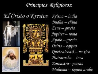 Principios Religiosos:
El Cristo o Krestos   Krisna – india
                      Budha – china
                      Zeus – grecia
                      Jupiter – roma
                      Apolo – grecia
                      Osiris – egipto
                      Quetzalcoatl – mexico
                      Huiracocha – inca
                      Zoroastro– persas
                      Mahoma – region arabe
 