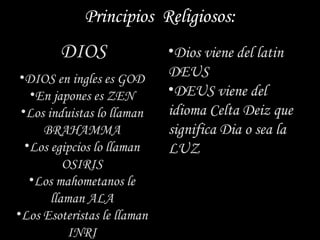 Principios Religiosos:
        DIOS                 •Dios viene del latin
 •DIOS en ingles es GOD      DEUS
   •En japones es ZEN        •DEUS viene del
 •Los induistas lo llaman    idioma Celta Deiz que
     BRAHAMMA                significa Dia o sea la
  •Los egipcios lo llaman    LUZ
          OSIRIS
   •Los mahometanos le
       llaman ALA
•Los Esoteristas le llaman
           INRI
 