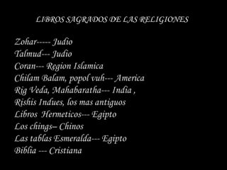 LIBROS SAGRADOS DE LAS RELIGIONES

Zohar----- Judio
Talmud--- Judio
Coran--- Region Islamica
Chilam Balam, popol vuh--- America
Rig Veda, Mahabaratha--- India ,
Rishis Indues, los mas antiguos
Libros Hermeticos--- Egipto
Los chings– Chinos
Las tablas Esmeralda--- Egipto
Biblia --- Cristiana
 