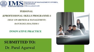 PERSONAL
&PROFESSIONAL SKILLS PROGRAMME-1
(SELF AWARENESS & MANAGEMENT)
BATCH(2022-2024),TERM-1
INNOVATIVE PRACTICE
SUBMITTED TO:
Dr. Parul Agarwal
 