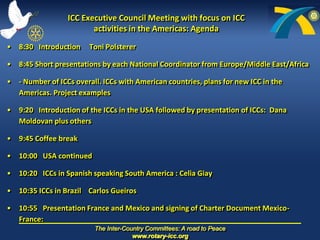 ICC Executive Council Meeting with focus on ICC activities in the Americas: Agenda  8:30   Introduction     Toni Polsterer     8:45	Short presentations by each National Coordinator from Europe/Middle East/Africa  - Number of ICCs overall. ICCs with American countries, plans for new ICC in the  Americas. Project examples                               	  9:20   Introduction of the ICCs in the USA followed by presentation of ICCs: Dana Moldovan plus others     9:45 Coffee break 10:00   USA continued 10:20   ICCs in Spanish speaking South America : Celia Giay    10:35 ICCs in Brazil    Carlos Gueiros     10:55   Presentation France and Mexico and signing of Charter Document Mexico-France: 	 