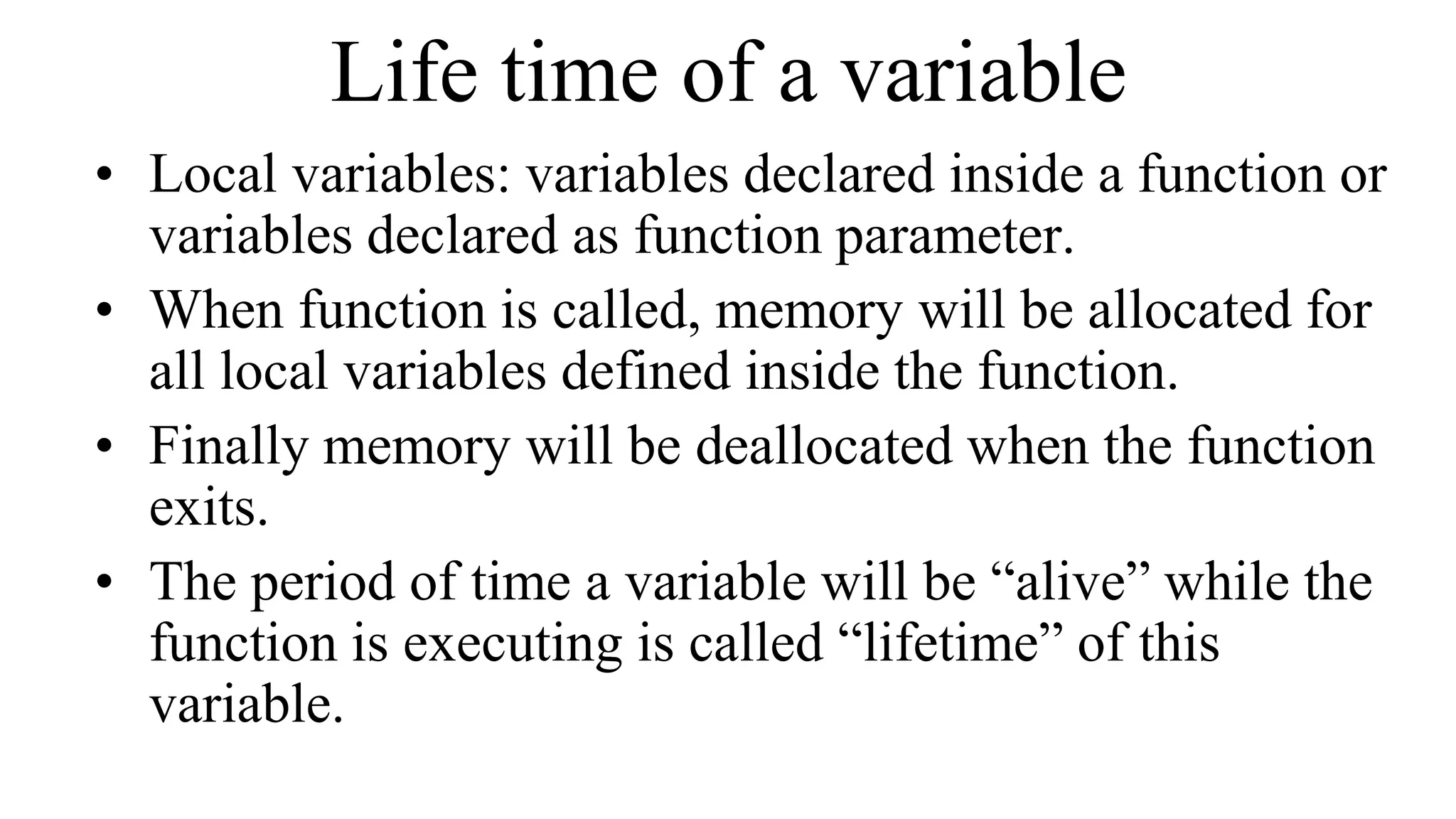Life time of a variable
• Local variables: variables declared inside a function or
variables declared as function parameter.
• When function is called, memory will be allocated for
all local variables defined inside the function.
• Finally memory will be deallocated when the function
exits.
• The period of time a variable will be “alive” while the
function is executing is called “lifetime” of this
variable.
 