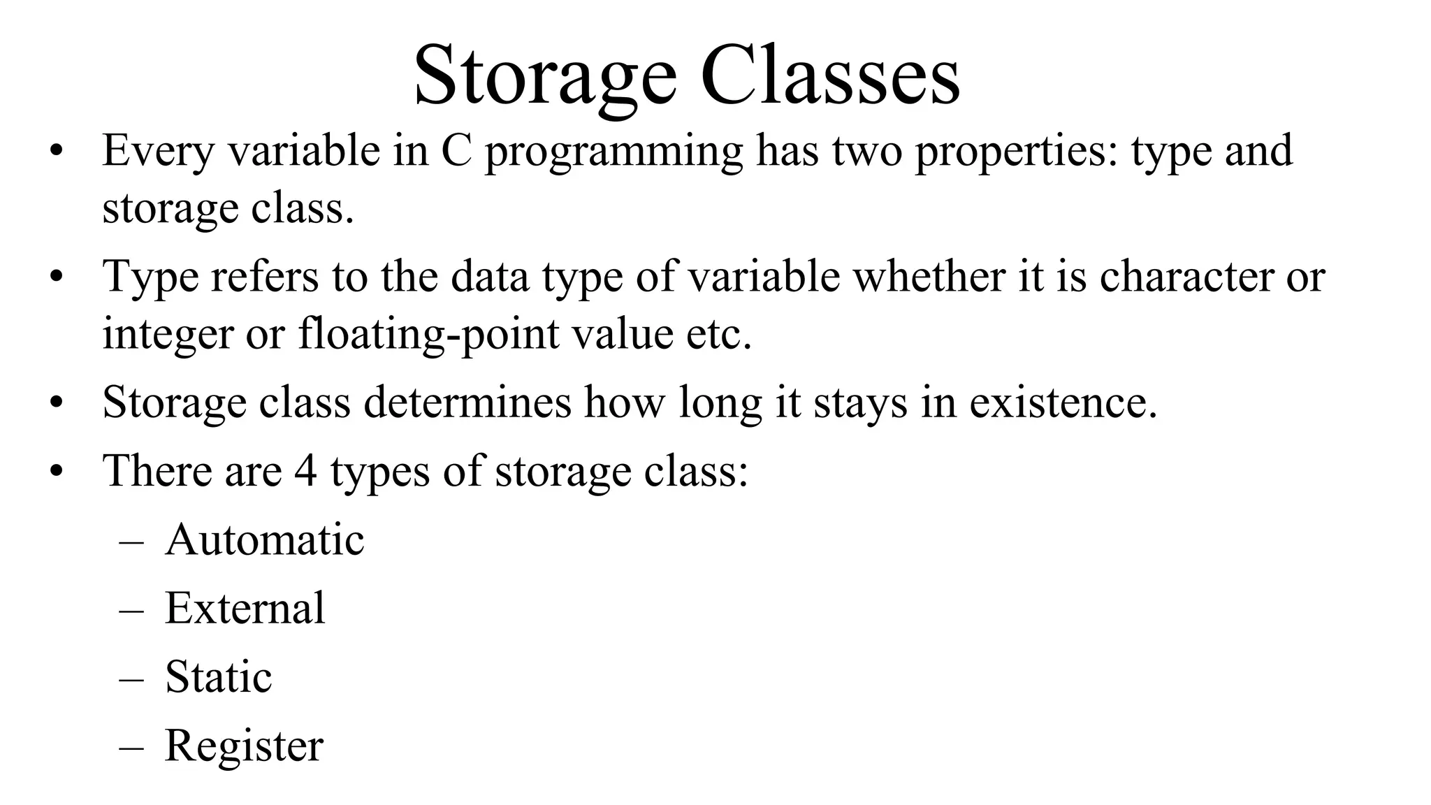 Storage Classes
• Every variable in C programming has two properties: type and
storage class.
• Type refers to the data type of variable whether it is character or
integer or floating-point value etc.
• Storage class determines how long it stays in existence.
• There are 4 types of storage class:
– Automatic
– External
– Static
– Register
 