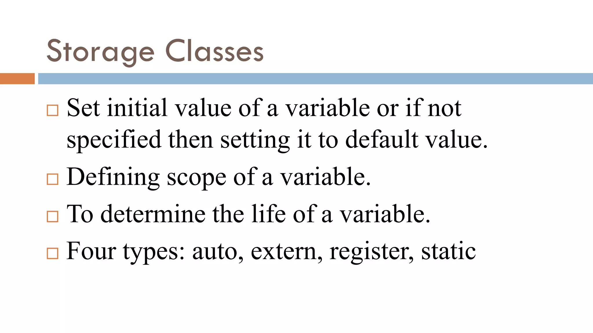 Storage Classes
 Set initial value of a variable or if not
specified then setting it to default value.
 Defining scope of a variable.
 To determine the life of a variable.
 Four types: auto, extern, register, static
 